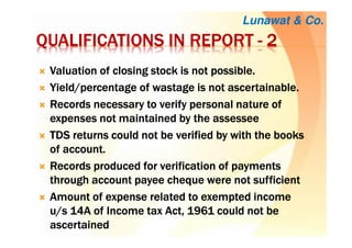 QUALIFICATIONS IN REPORTQUALIFICATIONS IN REPORTQUALIFICATIONS IN REPORTQUALIFICATIONS IN REPORT ---- 2222
Valuation of closing stock is not possibleValuation of closing stock is not possibleValuation of closing stock is not possibleValuation of closing stock is not possible....
Yield/percentage of wastage is not ascertainableYield/percentage of wastage is not ascertainableYield/percentage of wastage is not ascertainableYield/percentage of wastage is not ascertainable....
Records necessary to verify personal nature ofRecords necessary to verify personal nature ofRecords necessary to verify personal nature ofRecords necessary to verify personal nature of
expenses not maintained by theexpenses not maintained by theexpenses not maintained by theexpenses not maintained by the assesseeassesseeassesseeassessee
TDS returns could not be verified by with the booksTDS returns could not be verified by with the booksTDS returns could not be verified by with the booksTDS returns could not be verified by with the books
of accountof accountof accountof account....
Records produced for verification of paymentsRecords produced for verification of paymentsRecords produced for verification of paymentsRecords produced for verification of payments
through account payeethrough account payeethrough account payeethrough account payee chequechequechequecheque were notwere notwere notwere not sufficientsufficientsufficientsufficient
Amount of expense related to exempted incomeAmount of expense related to exempted incomeAmount of expense related to exempted incomeAmount of expense related to exempted income
u/s 14A of Income tax Act, 1961 could not beu/s 14A of Income tax Act, 1961 could not beu/s 14A of Income tax Act, 1961 could not beu/s 14A of Income tax Act, 1961 could not be
ascertainedascertainedascertainedascertained
Lunawat & Co.
 
