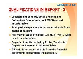 QUALIFICATIONS IN REPORTQUALIFICATIONS IN REPORTQUALIFICATIONS IN REPORTQUALIFICATIONS IN REPORT ---- 3333
Creditors under Micro, Small and MediumCreditors under Micro, Small and MediumCreditors under Micro, Small and MediumCreditors under Micro, Small and Medium
Enterprises Development Act, 2006 are notEnterprises Development Act, 2006 are notEnterprises Development Act, 2006 are notEnterprises Development Act, 2006 are not
ascertainableascertainableascertainableascertainable
Prior period expenses are not ascertainable fromPrior period expenses are not ascertainable fromPrior period expenses are not ascertainable fromPrior period expenses are not ascertainable from
books ofbooks ofbooks ofbooks of accountaccountaccountaccount
Fair market value of shares u/s 56(2) (Fair market value of shares u/s 56(2) (Fair market value of shares u/s 56(2) (Fair market value of shares u/s 56(2) (viiaviiaviiaviia) / () / () / () / (viibviibviibviib))))
is not ascertainableis not ascertainableis not ascertainableis not ascertainable....
Reports of audits carried by Excise/Service taxReports of audits carried by Excise/Service taxReports of audits carried by Excise/Service taxReports of audits carried by Excise/Service tax
Department were not madeDepartment were not madeDepartment were not madeDepartment were not made availableavailableavailableavailable
GP ratio is not ascertainable from the financialGP ratio is not ascertainable from the financialGP ratio is not ascertainable from the financialGP ratio is not ascertainable from the financial
statements prepared by the assessee.statements prepared by the assessee.statements prepared by the assessee.statements prepared by the assessee.
Lunawat & Co.
 