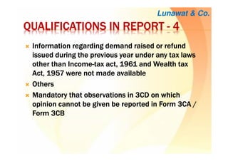 QUALIFICATIONS IN REPORTQUALIFICATIONS IN REPORTQUALIFICATIONS IN REPORTQUALIFICATIONS IN REPORT ---- 4444
Information regarding demand raised or refundInformation regarding demand raised or refundInformation regarding demand raised or refundInformation regarding demand raised or refund
issued during the previous year under any tax lawsissued during the previous year under any tax lawsissued during the previous year under any tax lawsissued during the previous year under any tax laws
other than Incomeother than Incomeother than Incomeother than Income----tax act, 1961 and Wealth taxtax act, 1961 and Wealth taxtax act, 1961 and Wealth taxtax act, 1961 and Wealth tax
Act, 1957 were not madeAct, 1957 were not madeAct, 1957 were not madeAct, 1957 were not made availableavailableavailableavailable
OthersOthersOthersOthers
Mandatory that observations in 3CD on whichMandatory that observations in 3CD on whichMandatory that observations in 3CD on whichMandatory that observations in 3CD on which
opinion cannot be given be reported in Form 3CA /opinion cannot be given be reported in Form 3CA /opinion cannot be given be reported in Form 3CA /opinion cannot be given be reported in Form 3CA /
Form 3CBForm 3CBForm 3CBForm 3CB
Lunawat & Co.
 