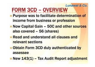 FORM 3CDFORM 3CDFORM 3CDFORM 3CD –––– OVERVIEWOVERVIEWOVERVIEWOVERVIEW
Purpose was to facilitate determination ofPurpose was to facilitate determination ofPurpose was to facilitate determination ofPurpose was to facilitate determination of
income from business or professionincome from business or professionincome from business or professionincome from business or profession
Now Capital GainNow Capital GainNow Capital GainNow Capital Gain –––– 50C and other sources50C and other sources50C and other sources50C and other sources
also coveredalso coveredalso coveredalso covered –––– 56 (shares)56 (shares)56 (shares)56 (shares)
Read and understand all clauses andRead and understand all clauses andRead and understand all clauses andRead and understand all clauses and
relevant sectionsrelevant sectionsrelevant sectionsrelevant sections
Obtain Form 3CD duly authenticated byObtain Form 3CD duly authenticated byObtain Form 3CD duly authenticated byObtain Form 3CD duly authenticated by
assesseeassesseeassesseeassessee
New 143(1)New 143(1)New 143(1)New 143(1) –––– Tax Audit Report adjustmentTax Audit Report adjustmentTax Audit Report adjustmentTax Audit Report adjustment
Lunawat & Co.
 