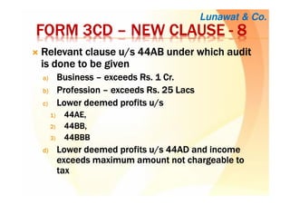 FORM 3CDFORM 3CDFORM 3CDFORM 3CD –––– NEW CLAUSENEW CLAUSENEW CLAUSENEW CLAUSE ---- 8888
RRRRelevant clause u/s 44AB under which auditelevant clause u/s 44AB under which auditelevant clause u/s 44AB under which auditelevant clause u/s 44AB under which audit
is done to be givenis done to be givenis done to be givenis done to be given
a)a)a)a) BusinessBusinessBusinessBusiness –––– exceedsexceedsexceedsexceeds RsRsRsRs. 1 Cr.. 1 Cr.. 1 Cr.. 1 Cr.
b)b)b)b) ProfessionProfessionProfessionProfession –––– exceedsexceedsexceedsexceeds RsRsRsRs. 25. 25. 25. 25 LacsLacsLacsLacs
c)c)c)c) Lower deemed profits u/sLower deemed profits u/sLower deemed profits u/sLower deemed profits u/s
1)1)1)1) 44AE,44AE,44AE,44AE,
2)2)2)2) 44BB,44BB,44BB,44BB,
3)3)3)3) 44BBB44BBB44BBB44BBB
d)d)d)d) Lower deemed profits u/s 44AD and incomeLower deemed profits u/s 44AD and incomeLower deemed profits u/s 44AD and incomeLower deemed profits u/s 44AD and income
exceeds maximum amount not chargeable toexceeds maximum amount not chargeable toexceeds maximum amount not chargeable toexceeds maximum amount not chargeable to
taxtaxtaxtax
Lunawat & Co.
 