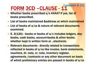 FORM 3CDFORM 3CDFORM 3CDFORM 3CD ––––CLAUSECLAUSECLAUSECLAUSE ---- 11111111
Whether books prescribed u/s 44AA? If yes, list ofWhether books prescribed u/s 44AA? If yes, list ofWhether books prescribed u/s 44AA? If yes, list ofWhether books prescribed u/s 44AA? If yes, list of
books prescribed.books prescribed.books prescribed.books prescribed.
List of books maintained &address at which maintainedList of books maintained &address at which maintainedList of books maintained &address at which maintainedList of books maintained &address at which maintained
List of books of a/List of books of a/List of books of a/List of books of a/cscscscs & nature of relevant documents& nature of relevant documents& nature of relevant documents& nature of relevant documents
examined.examined.examined.examined.
S. 2(12A)S. 2(12A)S. 2(12A)S. 2(12A) ---- booksbooksbooksbooks or books ofor books ofor books ofor books of a/ca/ca/ca/c includes ledgers, dayincludes ledgers, dayincludes ledgers, dayincludes ledgers, day----
books, cash books, accountbooks, cash books, accountbooks, cash books, accountbooks, cash books, account----booksbooksbooksbooks &&&& other books,other books,other books,other books,
whether kept inwhether kept inwhether kept inwhether kept in writtenwrittenwrittenwritten form or ..electronic.form or ..electronic.form or ..electronic.form or ..electronic.
Relevant documentsRelevant documentsRelevant documentsRelevant documents ---- directlydirectlydirectlydirectly related to transactionsrelated to transactionsrelated to transactionsrelated to transactions
reflectedreflectedreflectedreflected inininin books ofbooks ofbooks ofbooks of a/a/a/a/cscscscs like invoicelike invoicelike invoicelike invoice,,,, bankbankbankbank statementsstatementsstatementsstatements,,,,
vouchers,vouchers,vouchers,vouchers, dr. notedr. notedr. notedr. note,,,, cr. notecr. notecr. notecr. note, inventory register, inventory register, inventory register, inventory register,,,,
agreements /contractsagreements /contractsagreements /contractsagreements /contracts or any other document onor any other document onor any other document onor any other document on basisbasisbasisbasis
of which preliminary entries are passed inof which preliminary entries are passed inof which preliminary entries are passed inof which preliminary entries are passed in booksbooksbooksbooks ofofofof a/a/a/a/cscscscs
Lunawat & Co.
 