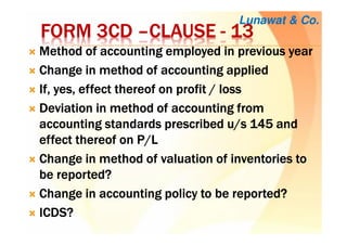 FORM 3CDFORM 3CDFORM 3CDFORM 3CD ––––CLAUSECLAUSECLAUSECLAUSE ---- 13131313
Method of accounting employed in previous yearMethod of accounting employed in previous yearMethod of accounting employed in previous yearMethod of accounting employed in previous year
Change in method of accounting appliedChange in method of accounting appliedChange in method of accounting appliedChange in method of accounting applied
If, yes, effect thereof on profit / lossIf, yes, effect thereof on profit / lossIf, yes, effect thereof on profit / lossIf, yes, effect thereof on profit / loss
Deviation in method of accounting fromDeviation in method of accounting fromDeviation in method of accounting fromDeviation in method of accounting from
accounting standards prescribed u/s 145 andaccounting standards prescribed u/s 145 andaccounting standards prescribed u/s 145 andaccounting standards prescribed u/s 145 and
effect thereof on P/Leffect thereof on P/Leffect thereof on P/Leffect thereof on P/L
Change in method of valuation of inventories toChange in method of valuation of inventories toChange in method of valuation of inventories toChange in method of valuation of inventories to
be reported?be reported?be reported?be reported?
Change in accounting policy to be reported?Change in accounting policy to be reported?Change in accounting policy to be reported?Change in accounting policy to be reported?
ICDS?ICDS?ICDS?ICDS?
Lunawat & Co.
 
