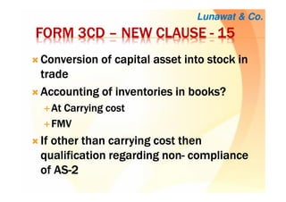 FORM 3CDFORM 3CDFORM 3CDFORM 3CD –––– NEW CLAUSENEW CLAUSENEW CLAUSENEW CLAUSE ---- 15151515
Conversion of capital asset into stock inConversion of capital asset into stock inConversion of capital asset into stock inConversion of capital asset into stock in
tradetradetradetrade
Accounting of inventories in books?Accounting of inventories in books?Accounting of inventories in books?Accounting of inventories in books?
At Carrying costAt Carrying costAt Carrying costAt Carrying cost
FMVFMVFMVFMV
If other than carrying cost thenIf other than carrying cost thenIf other than carrying cost thenIf other than carrying cost then
qualification regarding nonqualification regarding nonqualification regarding nonqualification regarding non---- compliancecompliancecompliancecompliance
of ASof ASof ASof AS----2222
Lunawat & Co.
 