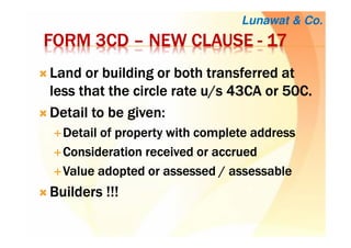 FORM 3CDFORM 3CDFORM 3CDFORM 3CD –––– NEW CLAUSENEW CLAUSENEW CLAUSENEW CLAUSE ---- 17171717
LLLLand or building or both transferred atand or building or both transferred atand or building or both transferred atand or building or both transferred at
less that the circle rate u/s 43CA or 50C.less that the circle rate u/s 43CA or 50C.less that the circle rate u/s 43CA or 50C.less that the circle rate u/s 43CA or 50C.
Detail to be given:Detail to be given:Detail to be given:Detail to be given:
Detail of property with complete addressDetail of property with complete addressDetail of property with complete addressDetail of property with complete address
Consideration received or accruedConsideration received or accruedConsideration received or accruedConsideration received or accrued
Value adopted or assessed / assessableValue adopted or assessed / assessableValue adopted or assessed / assessableValue adopted or assessed / assessable
Builders !!!Builders !!!Builders !!!Builders !!!
Lunawat & Co.
 