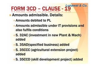 FORM 3CDFORM 3CDFORM 3CDFORM 3CD –––– CLAUSECLAUSECLAUSECLAUSE ---- 19191919
Amounts admissible. Details:Amounts admissible. Details:Amounts admissible. Details:Amounts admissible. Details:
Amounts debited to PLAmounts debited to PLAmounts debited to PLAmounts debited to PL
Amounts admissible under IT provisions andAmounts admissible under IT provisions andAmounts admissible under IT provisions andAmounts admissible under IT provisions and
also fulfils conditionsalso fulfils conditionsalso fulfils conditionsalso fulfils conditions
S. 32AC (investment in new Plant & Mach)S. 32AC (investment in new Plant & Mach)S. 32AC (investment in new Plant & Mach)S. 32AC (investment in new Plant & Mach)
addedaddedaddedadded
S. 35AD(specified business) addedS. 35AD(specified business) addedS. 35AD(specified business) addedS. 35AD(specified business) added
S. 35CCC (agricultural extension project)S. 35CCC (agricultural extension project)S. 35CCC (agricultural extension project)S. 35CCC (agricultural extension project)
addedaddedaddedadded
S. 35CCD (skill development project) addedS. 35CCD (skill development project) addedS. 35CCD (skill development project) addedS. 35CCD (skill development project) added
Lunawat & Co.
 