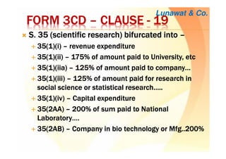 FORM 3CDFORM 3CDFORM 3CDFORM 3CD –––– CLAUSECLAUSECLAUSECLAUSE ---- 19191919
S. 35 (scientific research) bifurcated intoS. 35 (scientific research) bifurcated intoS. 35 (scientific research) bifurcated intoS. 35 (scientific research) bifurcated into ––––
35(1)(35(1)(35(1)(35(1)(iiii)))) –––– revenue expenditurerevenue expenditurerevenue expenditurerevenue expenditure
35(1)(ii)35(1)(ii)35(1)(ii)35(1)(ii) –––– 175% of amount paid to University,175% of amount paid to University,175% of amount paid to University,175% of amount paid to University, etcetcetcetc
35(1)(35(1)(35(1)(35(1)(iiaiiaiiaiia)))) –––– 125% of amount paid to company…125% of amount paid to company…125% of amount paid to company…125% of amount paid to company…
35(1)(iii)35(1)(iii)35(1)(iii)35(1)(iii) –––– 125% of amount paid for research in125% of amount paid for research in125% of amount paid for research in125% of amount paid for research in
social science or statistical research…..social science or statistical research…..social science or statistical research…..social science or statistical research…..
35(1)(iv)35(1)(iv)35(1)(iv)35(1)(iv) –––– Capital expenditureCapital expenditureCapital expenditureCapital expenditure
35(2AA)35(2AA)35(2AA)35(2AA) –––– 200% of sum paid to National200% of sum paid to National200% of sum paid to National200% of sum paid to National
Laboratory….Laboratory….Laboratory….Laboratory….
35(2AB)35(2AB)35(2AB)35(2AB) –––– Company in bio technology or Mfg..200%Company in bio technology or Mfg..200%Company in bio technology or Mfg..200%Company in bio technology or Mfg..200%
Lunawat & Co.
 