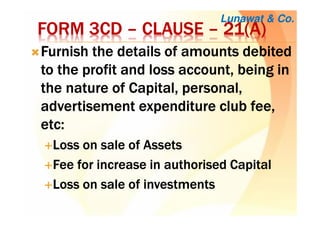 FORM 3CDFORM 3CDFORM 3CDFORM 3CD –––– CLAUSECLAUSECLAUSECLAUSE –––– 21(A)21(A)21(A)21(A)
FurnishFurnishFurnishFurnish the details of amounts debitedthe details of amounts debitedthe details of amounts debitedthe details of amounts debited
to the profit and loss account, being into the profit and loss account, being into the profit and loss account, being into the profit and loss account, being in
the nature of Capital, personal,the nature of Capital, personal,the nature of Capital, personal,the nature of Capital, personal,
advertisement expenditureadvertisement expenditureadvertisement expenditureadvertisement expenditure club fee,club fee,club fee,club fee,
etcetcetcetc::::
Loss on sale of AssetsLoss on sale of AssetsLoss on sale of AssetsLoss on sale of Assets
Fee for increase in authorised CapitalFee for increase in authorised CapitalFee for increase in authorised CapitalFee for increase in authorised Capital
Loss on sale of investmentsLoss on sale of investmentsLoss on sale of investmentsLoss on sale of investments
Lunawat & Co.
 