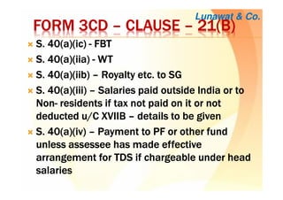 FORM 3CDFORM 3CDFORM 3CDFORM 3CD –––– CLAUSECLAUSECLAUSECLAUSE –––– 21(B)21(B)21(B)21(B)
S. 40(a)(S. 40(a)(S. 40(a)(S. 40(a)(icicicic)))) ---- FBTFBTFBTFBT
S. 40(a)(S. 40(a)(S. 40(a)(S. 40(a)(iiaiiaiiaiia)))) ---- WTWTWTWT
S. 40(a)(S. 40(a)(S. 40(a)(S. 40(a)(iibiibiibiib)))) –––– Royalty etc. to SGRoyalty etc. to SGRoyalty etc. to SGRoyalty etc. to SG
S. 40(a)(iii)S. 40(a)(iii)S. 40(a)(iii)S. 40(a)(iii) –––– Salaries paid outside India or toSalaries paid outside India or toSalaries paid outside India or toSalaries paid outside India or to
NonNonNonNon---- residents if tax not paid on it or notresidents if tax not paid on it or notresidents if tax not paid on it or notresidents if tax not paid on it or not
deducted u/C XVIIBdeducted u/C XVIIBdeducted u/C XVIIBdeducted u/C XVIIB –––– details to be givendetails to be givendetails to be givendetails to be given
S. 40(a)(iv)S. 40(a)(iv)S. 40(a)(iv)S. 40(a)(iv) –––– Payment to PF or other fundPayment to PF or other fundPayment to PF or other fundPayment to PF or other fund
unlessunlessunlessunless assesseeassesseeassesseeassessee has made effectivehas made effectivehas made effectivehas made effective
arrangement for TDS if chargeable under headarrangement for TDS if chargeable under headarrangement for TDS if chargeable under headarrangement for TDS if chargeable under head
salariessalariessalariessalaries
Lunawat & Co.
 