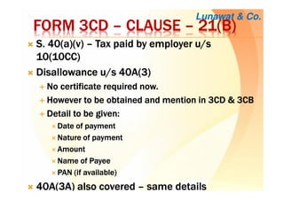 FORM 3CDFORM 3CDFORM 3CDFORM 3CD –––– CLAUSECLAUSECLAUSECLAUSE –––– 21(B)21(B)21(B)21(B)
S. 40(a)(v)S. 40(a)(v)S. 40(a)(v)S. 40(a)(v) –––– Tax paid by employer u/sTax paid by employer u/sTax paid by employer u/sTax paid by employer u/s
10(10CC)10(10CC)10(10CC)10(10CC)
Disallowance u/s 40A(3)Disallowance u/s 40A(3)Disallowance u/s 40A(3)Disallowance u/s 40A(3)
No certificate required now.No certificate required now.No certificate required now.No certificate required now.
However to be obtained and mention in 3CD & 3CBHowever to be obtained and mention in 3CD & 3CBHowever to be obtained and mention in 3CD & 3CBHowever to be obtained and mention in 3CD & 3CB
Detail to be given:Detail to be given:Detail to be given:Detail to be given:
Date of paymentDate of paymentDate of paymentDate of payment
Nature of paymentNature of paymentNature of paymentNature of payment
AmountAmountAmountAmount
Name of PayeeName of PayeeName of PayeeName of Payee
PAN (if available)PAN (if available)PAN (if available)PAN (if available)
40A(3A) also covered40A(3A) also covered40A(3A) also covered40A(3A) also covered –––– same detailssame detailssame detailssame details
Lunawat & Co.
 