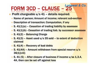 FORM 3CDFORM 3CDFORM 3CDFORM 3CD –––– CLAUSECLAUSECLAUSECLAUSE –––– 25252525
Profit chargeable u/s 41Profit chargeable u/s 41Profit chargeable u/s 41Profit chargeable u/s 41 –––– details required:details required:details required:details required:
Name of person; Amount of income; relevant subName of person; Amount of income; relevant subName of person; Amount of income; relevant subName of person; Amount of income; relevant sub----sectionsectionsectionsection
Description of transaction; Computation, if anyDescription of transaction; Computation, if anyDescription of transaction; Computation, if anyDescription of transaction; Computation, if any
S. 41(1)(a)S. 41(1)(a)S. 41(1)(a)S. 41(1)(a) –––– Cessation of trading liability byCessation of trading liability byCessation of trading liability byCessation of trading liability by assesseeassesseeassesseeassessee
S. 41(1)(b)S. 41(1)(b)S. 41(1)(b)S. 41(1)(b) ---- Cessation of tradingCessation of tradingCessation of tradingCessation of trading liabliabliabliab. by successor. by successor. by successor. by successor assesseeassesseeassesseeassessee
S. 41(2)S. 41(2)S. 41(2)S. 41(2) –––– Balancing ChargeBalancing ChargeBalancing ChargeBalancing Charge
S. 41(3)S. 41(3)S. 41(3)S. 41(3) –––– Asset used u/s 35 soldAsset used u/s 35 soldAsset used u/s 35 soldAsset used u/s 35 sold –––– to extent of deductionto extent of deductionto extent of deductionto extent of deduction
claimedclaimedclaimedclaimed
S. 41(4)S. 41(4)S. 41(4)S. 41(4) –––– Recovery of bad debtsRecovery of bad debtsRecovery of bad debtsRecovery of bad debts
S. 41(4A)S. 41(4A)S. 41(4A)S. 41(4A) –––– Amount withdrawn from special reserve u/sAmount withdrawn from special reserve u/sAmount withdrawn from special reserve u/sAmount withdrawn from special reserve u/s
36(1)(viii)36(1)(viii)36(1)(viii)36(1)(viii)
S. 41 (5)S. 41 (5)S. 41 (5)S. 41 (5) –––– After closure of business if income u/After closure of business if income u/After closure of business if income u/After closure of business if income u/ssssssss 1,3,4,1,3,4,1,3,4,1,3,4,
4A, then can be set off against loss4A, then can be set off against loss4A, then can be set off against loss4A, then can be set off against loss
Lunawat & Co.
 
