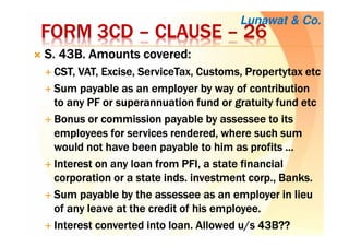 FORM 3CDFORM 3CDFORM 3CDFORM 3CD –––– CLAUSECLAUSECLAUSECLAUSE –––– 26262626
S. 43B. Amounts covered:S. 43B. Amounts covered:S. 43B. Amounts covered:S. 43B. Amounts covered:
CST, VAT, Excise,CST, VAT, Excise,CST, VAT, Excise,CST, VAT, Excise, ServiceTaxServiceTaxServiceTaxServiceTax, Customs,, Customs,, Customs,, Customs, PropertytaxPropertytaxPropertytaxPropertytax etcetcetcetc
SumSumSumSum payable as an employer by way of contributionpayable as an employer by way of contributionpayable as an employer by way of contributionpayable as an employer by way of contribution
to anyto anyto anyto any PF orPF orPF orPF or superannuation fund or gratuity fundsuperannuation fund or gratuity fundsuperannuation fund or gratuity fundsuperannuation fund or gratuity fund etcetcetcetc
BBBBonusonusonusonus or commission payableor commission payableor commission payableor commission payable bybybyby assesseeassesseeassesseeassessee to itsto itsto itsto its
employees for services rendered, whereemployees for services rendered, whereemployees for services rendered, whereemployees for services rendered, where such sumsuch sumsuch sumsuch sum
would not have been payable to him as profitswould not have been payable to him as profitswould not have been payable to him as profitswould not have been payable to him as profits ............
Interest on any loan from PFI, a state financialInterest on any loan from PFI, a state financialInterest on any loan from PFI, a state financialInterest on any loan from PFI, a state financial
corporation or a statecorporation or a statecorporation or a statecorporation or a state indsindsindsinds. investment corp., Banks.. investment corp., Banks.. investment corp., Banks.. investment corp., Banks.
Sum payable by theSum payable by theSum payable by theSum payable by the assesseeassesseeassesseeassessee as an employer in lieuas an employer in lieuas an employer in lieuas an employer in lieu
of any leave at the credit of his employee.of any leave at the credit of his employee.of any leave at the credit of his employee.of any leave at the credit of his employee.
Interest converted into loan. Allowed u/s 43B??Interest converted into loan. Allowed u/s 43B??Interest converted into loan. Allowed u/s 43B??Interest converted into loan. Allowed u/s 43B??
Lunawat & Co.
 