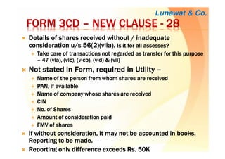 FORM 3CDFORM 3CDFORM 3CDFORM 3CD –––– NEW CLAUSENEW CLAUSENEW CLAUSENEW CLAUSE ---- 28282828
DDDDetails of shares received without / inadequateetails of shares received without / inadequateetails of shares received without / inadequateetails of shares received without / inadequate
consideration u/s 56(2)(consideration u/s 56(2)(consideration u/s 56(2)(consideration u/s 56(2)(viiaviiaviiaviia).).).). Is it for all assesses?Is it for all assesses?Is it for all assesses?Is it for all assesses?
Take care of transactions not regarded as transfer for this purposeTake care of transactions not regarded as transfer for this purposeTake care of transactions not regarded as transfer for this purposeTake care of transactions not regarded as transfer for this purpose
–––– 47 (via), (47 (via), (47 (via), (47 (via), (vicvicvicvic), (), (), (), (vicbvicbvicbvicb), (vid) & (vii)), (vid) & (vii)), (vid) & (vii)), (vid) & (vii)
NotNotNotNot stated in Form,stated in Form,stated in Form,stated in Form, requiredrequiredrequiredrequired inininin UtilityUtilityUtilityUtility ––––
Name of the person from whom shares are receivedName of the person from whom shares are receivedName of the person from whom shares are receivedName of the person from whom shares are received
PAN, if availablePAN, if availablePAN, if availablePAN, if available
Name of company whose shares are receivedName of company whose shares are receivedName of company whose shares are receivedName of company whose shares are received
CINCINCINCIN
No. of SharesNo. of SharesNo. of SharesNo. of Shares
Amount of consideration paidAmount of consideration paidAmount of consideration paidAmount of consideration paid
FMV of sharesFMV of sharesFMV of sharesFMV of shares
IfIfIfIf without consideration, it may not be accounted in books.without consideration, it may not be accounted in books.without consideration, it may not be accounted in books.without consideration, it may not be accounted in books.
Reporting to be made.Reporting to be made.Reporting to be made.Reporting to be made.
Reporting only difference exceedsReporting only difference exceedsReporting only difference exceedsReporting only difference exceeds RsRsRsRs. 50K. 50K. 50K. 50K
Lunawat & Co.
 