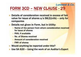FORM 3CDFORM 3CDFORM 3CDFORM 3CD –––– NEW CLAUSENEW CLAUSENEW CLAUSENEW CLAUSE ---- 29292929
Details of consideration received in excess of fairDetails of consideration received in excess of fairDetails of consideration received in excess of fairDetails of consideration received in excess of fair
value for issue of shares u/s 56(2)(value for issue of shares u/s 56(2)(value for issue of shares u/s 56(2)(value for issue of shares u/s 56(2)(viibviibviibviib)))) –––– only foronly foronly foronly for
companiescompaniescompaniescompanies
Details not given in Form, but in Utility:Details not given in Form, but in Utility:Details not given in Form, but in Utility:Details not given in Form, but in Utility:
Name of the person from whomName of the person from whomName of the person from whomName of the person from whom consideration receivedconsideration receivedconsideration receivedconsideration received
for issue of sharesfor issue of sharesfor issue of sharesfor issue of shares
PAN, if availablePAN, if availablePAN, if availablePAN, if available
NoNoNoNo. of. of. of. of Shares receivedShares receivedShares receivedShares received
Amount of considerationAmount of considerationAmount of considerationAmount of consideration receivedreceivedreceivedreceived
FMV ofFMV ofFMV ofFMV of sharessharessharesshares
Would anything be reported under this?Would anything be reported under this?Would anything be reported under this?Would anything be reported under this?
Use SA 620Use SA 620Use SA 620Use SA 620 –––– Using the work of an Auditor’s ExpertUsing the work of an Auditor’s ExpertUsing the work of an Auditor’s ExpertUsing the work of an Auditor’s Expert
Lunawat & Co.
 
