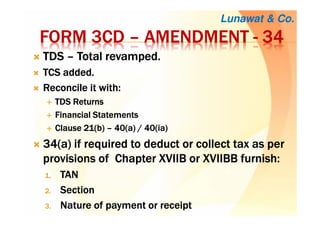 FORM 3CDFORM 3CDFORM 3CDFORM 3CD –––– AMENDMENTAMENDMENTAMENDMENTAMENDMENT ---- 34343434
TDSTDSTDSTDS –––– TotalTotalTotalTotal revamped.revamped.revamped.revamped.
TCS added.TCS added.TCS added.TCS added.
Reconcile it with:Reconcile it with:Reconcile it with:Reconcile it with:
TDS ReturnsTDS ReturnsTDS ReturnsTDS Returns
Financial StatementsFinancial StatementsFinancial StatementsFinancial Statements
Clause 21(b)Clause 21(b)Clause 21(b)Clause 21(b) –––– 40(a) / 40(40(a) / 40(40(a) / 40(40(a) / 40(iaiaiaia))))
34(a) if required to34(a) if required to34(a) if required to34(a) if required to deduct or collect taxdeduct or collect taxdeduct or collect taxdeduct or collect tax as peras peras peras per
provisions of Chapter XVIIB or XVIIBB furnish:provisions of Chapter XVIIB or XVIIBB furnish:provisions of Chapter XVIIB or XVIIBB furnish:provisions of Chapter XVIIB or XVIIBB furnish:
1.1.1.1. TANTANTANTAN
2.2.2.2. SectionSectionSectionSection
3.3.3.3. Nature of payment or receiptNature of payment or receiptNature of payment or receiptNature of payment or receipt
Lunawat & Co.
 