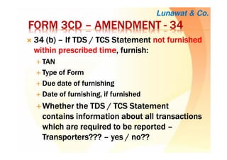 FORM 3CDFORM 3CDFORM 3CDFORM 3CD –––– AMENDMENTAMENDMENTAMENDMENTAMENDMENT ---- 34343434
34343434 ((((b)b)b)b) –––– If TDSIf TDSIf TDSIf TDS / TCS/ TCS/ TCS/ TCS StatementStatementStatementStatement notnotnotnot furnishedfurnishedfurnishedfurnished
within prescribedwithin prescribedwithin prescribedwithin prescribed timetimetimetime,,,, furnish:furnish:furnish:furnish:
TANTANTANTAN
Type of FormType of FormType of FormType of Form
Due date of furnishingDue date of furnishingDue date of furnishingDue date of furnishing
Date of furnishing, if furnishedDate of furnishing, if furnishedDate of furnishing, if furnishedDate of furnishing, if furnished
WhetherWhetherWhetherWhether thethethethe TDS / TCS StatementTDS / TCS StatementTDS / TCS StatementTDS / TCS Statement
contains informationcontains informationcontains informationcontains information about all transactionsabout all transactionsabout all transactionsabout all transactions
whichwhichwhichwhich are required toare required toare required toare required to bebebebe reportedreportedreportedreported ––––
Transporters???Transporters???Transporters???Transporters??? –––– yes / no??yes / no??yes / no??yes / no??
Lunawat & Co.
 