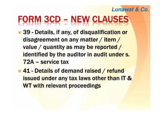 FORM 3CDFORM 3CDFORM 3CDFORM 3CD –––– NEW CLAUSESNEW CLAUSESNEW CLAUSESNEW CLAUSES
39393939 ---- DDDDetailsetailsetailsetails, if any, of disqualification, if any, of disqualification, if any, of disqualification, if any, of disqualification orororor
disagreementdisagreementdisagreementdisagreement on anyon anyon anyon any matter / item /matter / item /matter / item /matter / item /
value / quantityvalue / quantityvalue / quantityvalue / quantity as mayas mayas mayas may be reported /be reported /be reported /be reported /
identifiedidentifiedidentifiedidentified by theby theby theby the auditor in audit under s.auditor in audit under s.auditor in audit under s.auditor in audit under s.
72A72A72A72A –––– service taxservice taxservice taxservice tax
41414141 ---- DDDDetailsetailsetailsetails of demand raisedof demand raisedof demand raisedof demand raised //// refundrefundrefundrefund
issued underissued underissued underissued under any tax laws other thanany tax laws other thanany tax laws other thanany tax laws other than IT &IT &IT &IT &
WT with relevant proceedingsWT with relevant proceedingsWT with relevant proceedingsWT with relevant proceedings
Lunawat & Co.
 