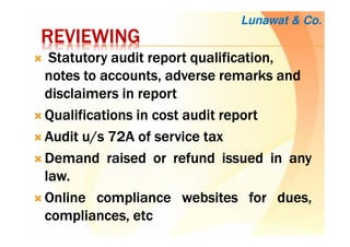 REVIEWINGREVIEWINGREVIEWINGREVIEWING
StatutoryStatutoryStatutoryStatutory audit reportaudit reportaudit reportaudit report qualification,qualification,qualification,qualification,
notes to accounts, adverse remarksnotes to accounts, adverse remarksnotes to accounts, adverse remarksnotes to accounts, adverse remarks andandandand
disclaimers in reportdisclaimers in reportdisclaimers in reportdisclaimers in report
QualificationsQualificationsQualificationsQualifications inininin costcostcostcost auditauditauditaudit reportreportreportreport
AuditAuditAuditAudit u/su/su/su/s 72727272AAAA ofofofof serviceserviceserviceservice taxtaxtaxtax
DemandDemandDemandDemand raisedraisedraisedraised orororor refundrefundrefundrefund issuedissuedissuedissued inininin anyanyanyany
lawlawlawlaw....
OnlineOnlineOnlineOnline compliancecompliancecompliancecompliance websiteswebsiteswebsiteswebsites forforforfor dues,dues,dues,dues,
compliances,compliances,compliances,compliances, etcetcetcetc
Lunawat & Co.
 