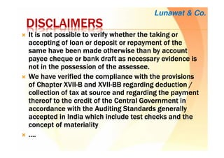 DISCLAIMERSDISCLAIMERSDISCLAIMERSDISCLAIMERS
It is not possible to verify whether the taking orIt is not possible to verify whether the taking orIt is not possible to verify whether the taking orIt is not possible to verify whether the taking or
accepting of loan or deposit or repayment of theaccepting of loan or deposit or repayment of theaccepting of loan or deposit or repayment of theaccepting of loan or deposit or repayment of the
same have been made otherwise than by accountsame have been made otherwise than by accountsame have been made otherwise than by accountsame have been made otherwise than by account
payeepayeepayeepayee chequechequechequecheque or bank draft as necessary evidence isor bank draft as necessary evidence isor bank draft as necessary evidence isor bank draft as necessary evidence is
not in the possession of thenot in the possession of thenot in the possession of thenot in the possession of the assesseeassesseeassesseeassessee....
We have verified the compliance with the provisionsWe have verified the compliance with the provisionsWe have verified the compliance with the provisionsWe have verified the compliance with the provisions
of Chapter XVIIof Chapter XVIIof Chapter XVIIof Chapter XVII----B and XVIIB and XVIIB and XVIIB and XVII----BB regarding deduction /BB regarding deduction /BB regarding deduction /BB regarding deduction /
collection of tax at source and regarding the paymentcollection of tax at source and regarding the paymentcollection of tax at source and regarding the paymentcollection of tax at source and regarding the payment
thereof to the credit of the Central Government inthereof to the credit of the Central Government inthereof to the credit of the Central Government inthereof to the credit of the Central Government in
accordance with the Auditing Standards generallyaccordance with the Auditing Standards generallyaccordance with the Auditing Standards generallyaccordance with the Auditing Standards generally
accepted in India which include test checks and theaccepted in India which include test checks and theaccepted in India which include test checks and theaccepted in India which include test checks and the
concept of materialityconcept of materialityconcept of materialityconcept of materiality
…………....
Lunawat & Co.
 