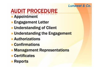 AUDIT PROCEDUREAUDIT PROCEDUREAUDIT PROCEDUREAUDIT PROCEDURE
AppointmentAppointmentAppointmentAppointment
Engagement LetterEngagement LetterEngagement LetterEngagement Letter
Understanding of ClientUnderstanding of ClientUnderstanding of ClientUnderstanding of Client
Understanding the EngagementUnderstanding the EngagementUnderstanding the EngagementUnderstanding the Engagement
AuthorizationsAuthorizationsAuthorizationsAuthorizations
ConfirmationsConfirmationsConfirmationsConfirmations
Management RepresentationsManagement RepresentationsManagement RepresentationsManagement Representations
CertificatesCertificatesCertificatesCertificates
ReportsReportsReportsReports
Lunawat & Co.
 