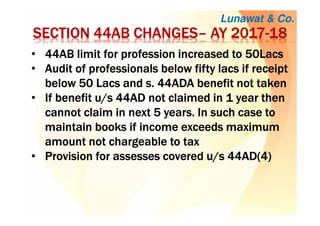 Lunawat & Co.
SECTION 44AB CHANGESSECTION 44AB CHANGESSECTION 44AB CHANGESSECTION 44AB CHANGES–––– AY 2017AY 2017AY 2017AY 2017----18181818
• 44AB limit for profession increased to 50Lacs44AB limit for profession increased to 50Lacs44AB limit for profession increased to 50Lacs44AB limit for profession increased to 50Lacs
• Audit of professionals below fifty lacs if receiptAudit of professionals below fifty lacs if receiptAudit of professionals below fifty lacs if receiptAudit of professionals below fifty lacs if receipt
below 50 Lacs and s. 44ADA benefit not takenbelow 50 Lacs and s. 44ADA benefit not takenbelow 50 Lacs and s. 44ADA benefit not takenbelow 50 Lacs and s. 44ADA benefit not taken
• If benefit u/s 44AD not claimed in 1 year thenIf benefit u/s 44AD not claimed in 1 year thenIf benefit u/s 44AD not claimed in 1 year thenIf benefit u/s 44AD not claimed in 1 year then
cannot claim in next 5 years. In such case tocannot claim in next 5 years. In such case tocannot claim in next 5 years. In such case tocannot claim in next 5 years. In such case to
maintain books if income exceeds maximummaintain books if income exceeds maximummaintain books if income exceeds maximummaintain books if income exceeds maximum
amount not chargeable to taxamount not chargeable to taxamount not chargeable to taxamount not chargeable to tax
• Provision for assesses covered u/s 44AD(4)Provision for assesses covered u/s 44AD(4)Provision for assesses covered u/s 44AD(4)Provision for assesses covered u/s 44AD(4)
 