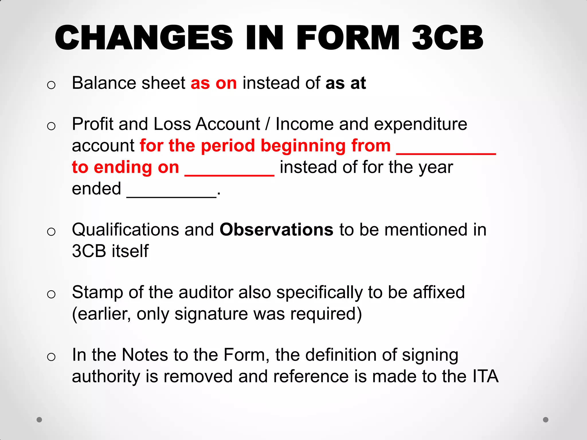 CHANGES IN FORM 3CB 
oBalance sheet as on instead of as at 
oProfit and Loss Account / Income and expenditure account for the period beginning from __________ to ending on _________ instead of for the year ended _________. 
oQualifications and Observations to be mentioned in 3CB itself 
oStamp of the auditor also specifically to be affixed (earlier, only signature was required) 
oIn the Notes to the Form, the definition of signing authority is removed and reference is made to the ITA  