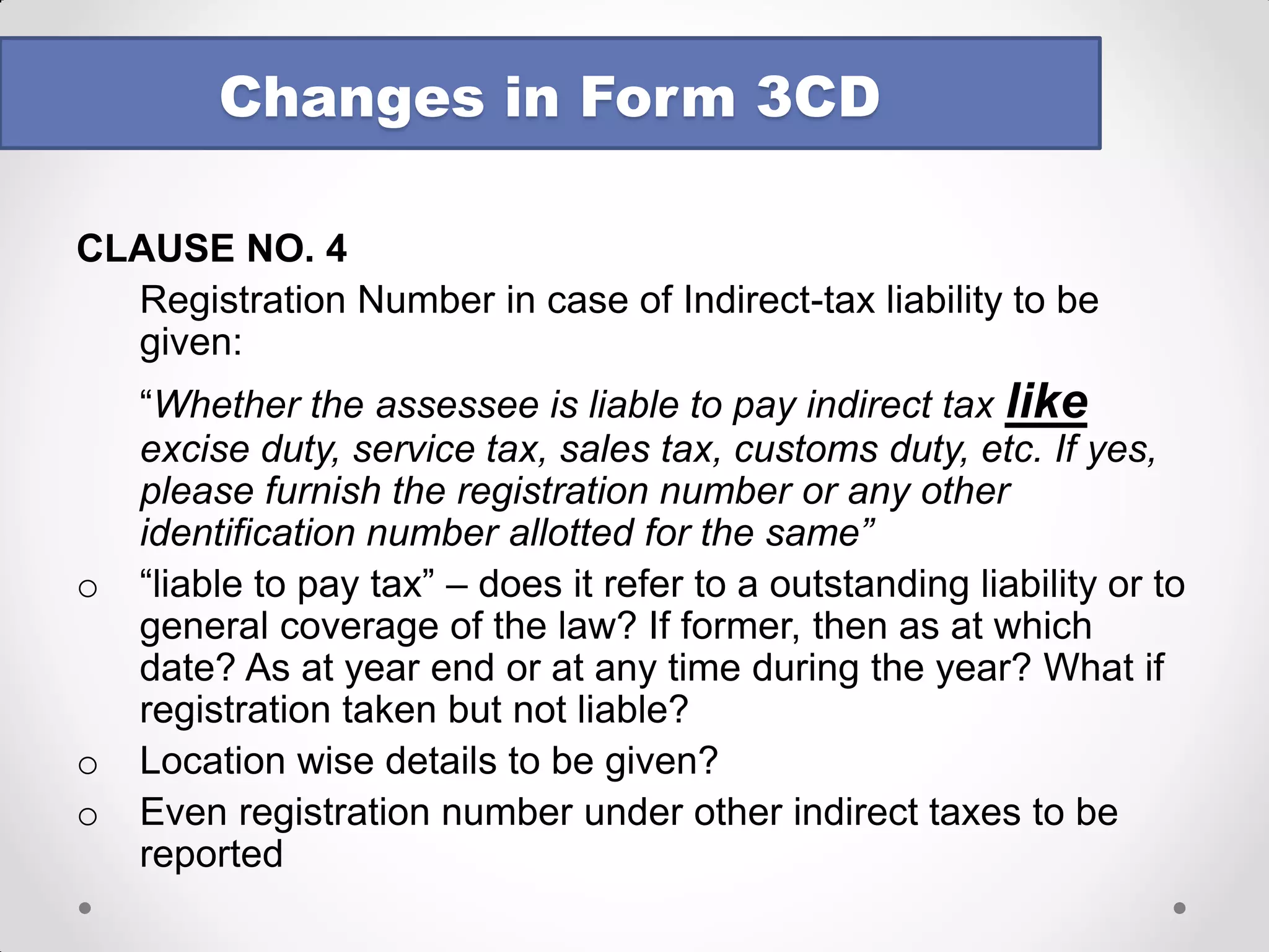 Changes in Form 3CD 
CLAUSE NO. 4 
Registration Number in case of Indirect-tax liability to be given: 
“Whether the assessee is liable to pay indirect tax like excise duty, service tax, sales tax, customs duty, etc. If yes, please furnish the registration number or any other identification number allotted for the same” 
o“liable to pay tax” – does it refer to a outstanding liability or to general coverage of the law? If former, then as at which date? As at year end or at any time during the year? What if registration taken but not liable? 
oLocation wise details to be given? 
oEven registration number under other indirect taxes to be reported  
