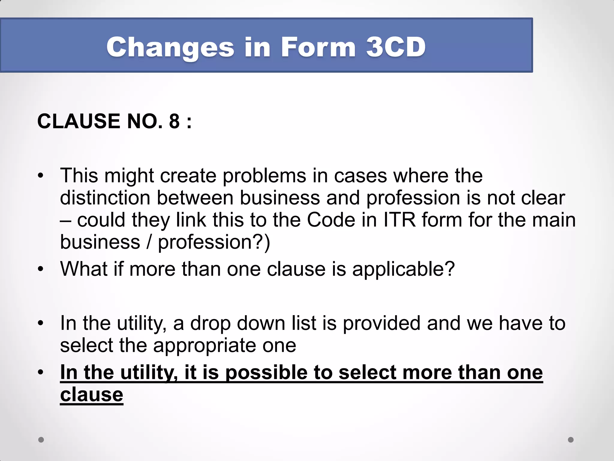 CLAUSE NO. 8 : 
The four clauses of section 44AB under which tax audit can be carried out are - 
a.If the person is carrying on business whose total sales, turnover or gross receipts, as the case may be exceeds Rs 1 crore. 
b.If the person is carrying on profession whose gross receipts in profession exceed Rs 25 lakhs. 
c.If the person is carrying business, provisions of sections 44AE or 44BB or 44BBB are applicable to him and he claims that his income is lower than the amount deemed by sections 44AE or 44BB or 44BBB to his profits and gains 
d.If the person is carrying business, provisions of sections 44AD are applicable to him and he claims that his income is lower than the amount deemed by section 44AD to be his profits and gains & his income exceeds the maximum amount which is not chargeable to income-tax 
Changes in Form 3CD  