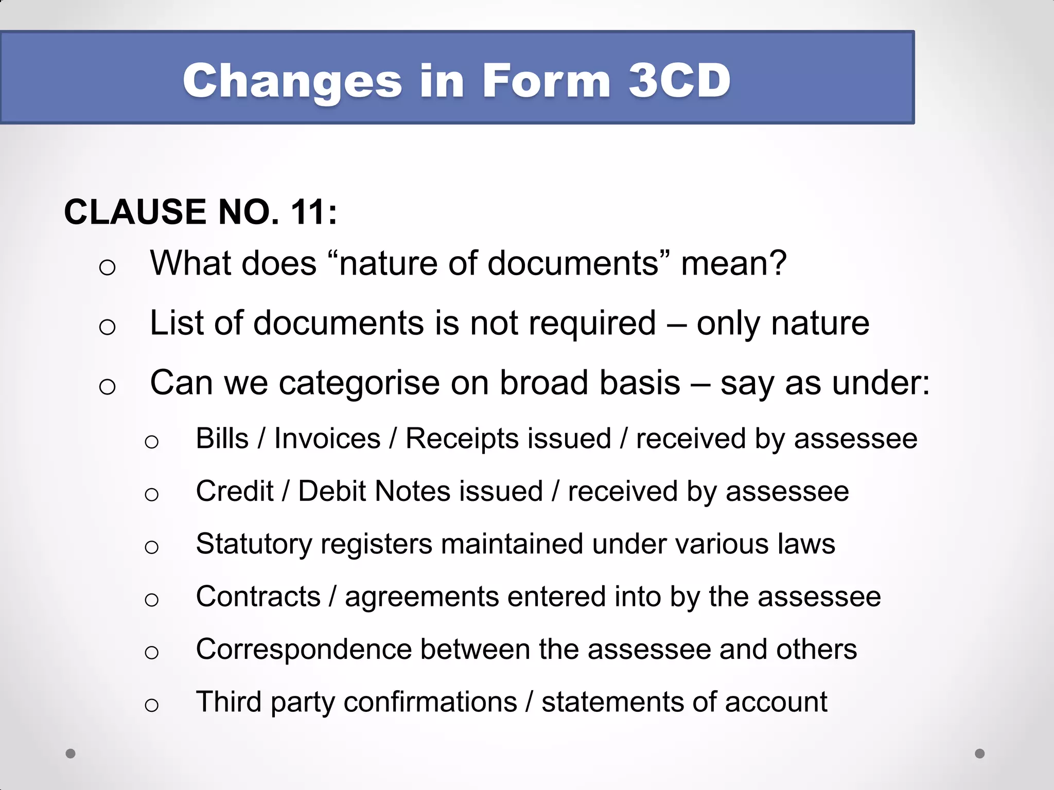 CLAUSE NO. 11: 
Books of Account 
oTo provide address at which books of accounts are maintained 
oIf more than one location, address of each location and books maintained 
oNo format prescribed 
oLis of books of account & nature of documents examined 
oIntention may be to ease search / survey procedures 
oWhat if accounts are maintained on servers at other places / in the cloud? 
oHow to report SAP modules? 
Changes in Form 3CD  