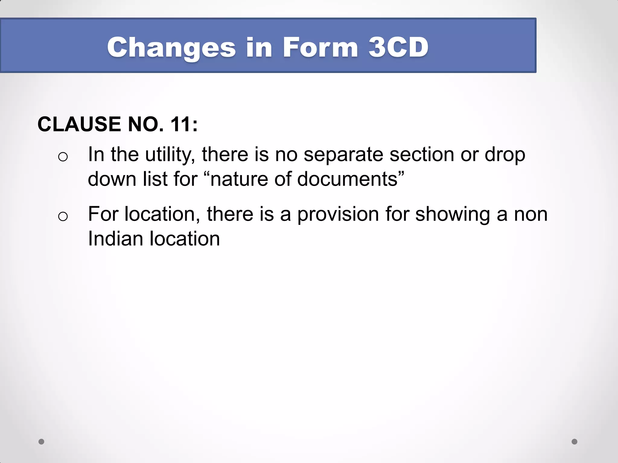 CLAUSE NO. 11: 
oWhat does “nature of documents” mean? 
oList of documents is not required – only nature 
oCan we categorise on broad basis – say as under: 
oBills / Invoices / Receipts issued / received by assessee 
oCredit / Debit Notes issued / received by assessee 
oStatutory registers maintained under various laws 
oContracts / agreements entered into by the assessee 
oCorrespondence between the assessee and others 
oThird party confirmations / statements of account 
Changes in Form 3CD  