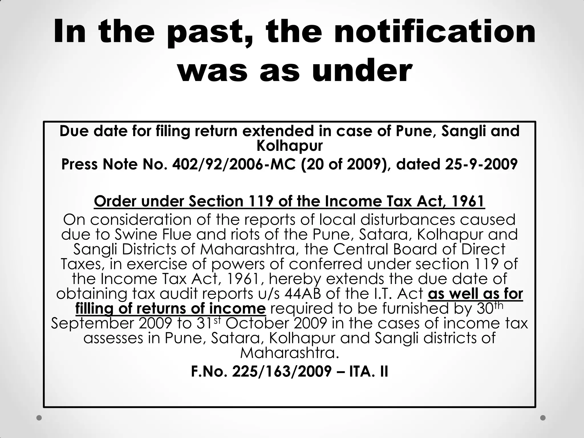 In the past, the notification was as under 
Due date for filing return extended in case of Pune, Sangli and Kolhapur 
Press Note No. 402/92/2006-MC (20 of 2009), dated 25-9-2009 
Order under Section 119 of the Income Tax Act, 1961 
On consideration of the reports of local disturbances caused due to Swine Flue and riots of the Pune, Satara, Kolhapur and Sangli Districts of Maharashtra, the Central Board of Direct Taxes, in exercise of powers of conferred under section 119 of the Income Tax Act, 1961, hereby extends the due date of obtaining tax audit reports u/s 44AB of the I.T. Act as well as for filling of returns of income required to be furnished by 30th September 2009 to 31st October 2009 in the cases of income tax assesses in Pune, Satara, Kolhapur and Sangli districts of Maharashtra. 
F.No. 225/163/2009 – ITA. II  