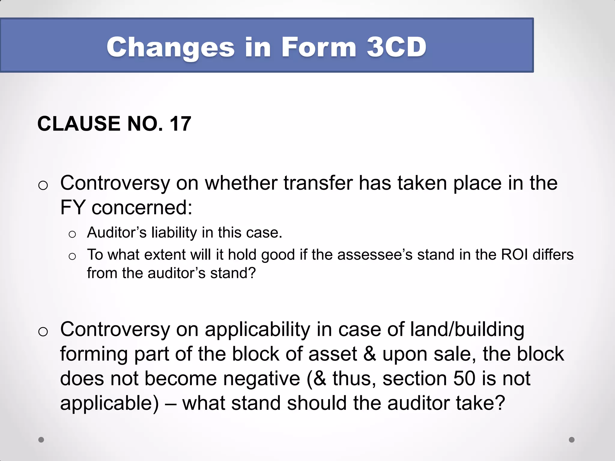 CLAUSE NO. 13 
Effect of change in method of accounting on P&L to be given : 
oGross impact to be disclosed 
oNet effect cannot be given 
oFollowing format prescribed: 
•What if the impact cannot be quantified? Can we write NIL? 
•Distinction between method of accounting & accounting policy remains relevant 
Changes in Form 3CD 
Sr. No. 
Particulars 
Increase in profit 
Decrease in profit  