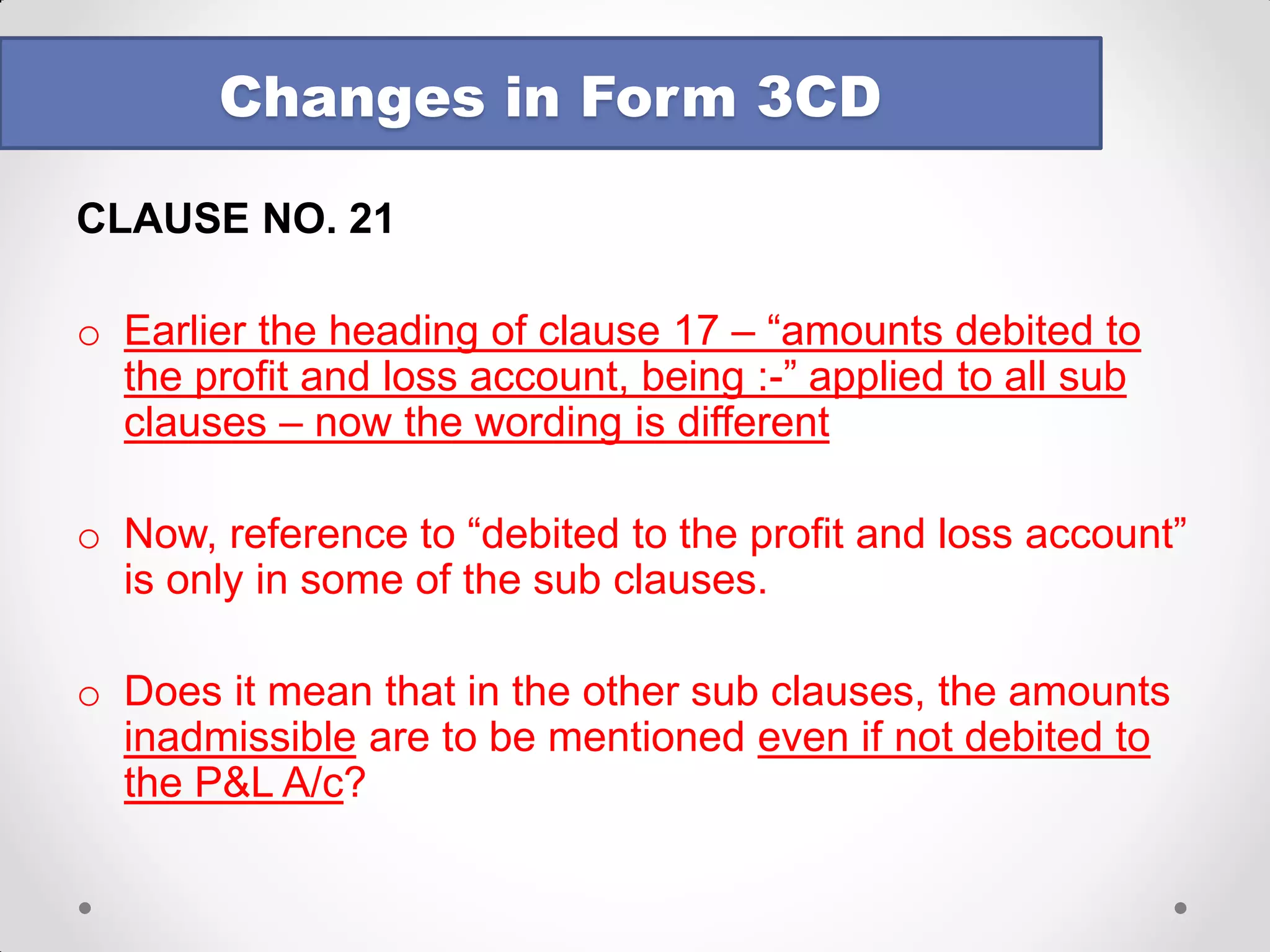 CLAUSE NO. 17 
Value adopted or assessed or assessable by any authority of a State Government referred to in section 43CA or 50C to be reported 
Reporting will be required under this clause if the following conditions are cumulatively satisfied – 
•the assessee has transferred land or building or both; 
•the transfer is during the previous year; 
•consideration for transfer is less than the value adopted or assessed or assesable by any authority of a State Government 
Changes in Form 3CD  