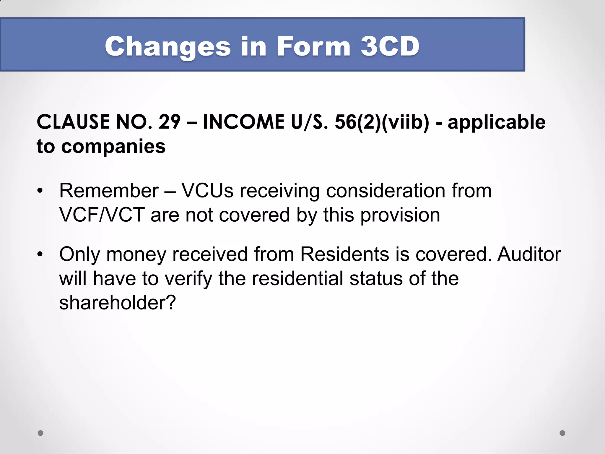 CLAUSE NO. 21(d) – Section 40A(3) / 40A(3A) 
oRequirement of certificate from the assessee done away with 
oDeemed income u/s 40A(3A) also required to be reported now 
oFormat prescribed for reporting: 
oBoth reports to be based on examination of books of account & other relevant documents/evidence. Auditor cannot merely rely on the assessee’s certificate. Should we reinstate earlier disclaimer? 
Changes in Form 3CD 
Sr. No. 
Date of Payment 
Nature of payment 
Amount 
Name and PAN, if available  