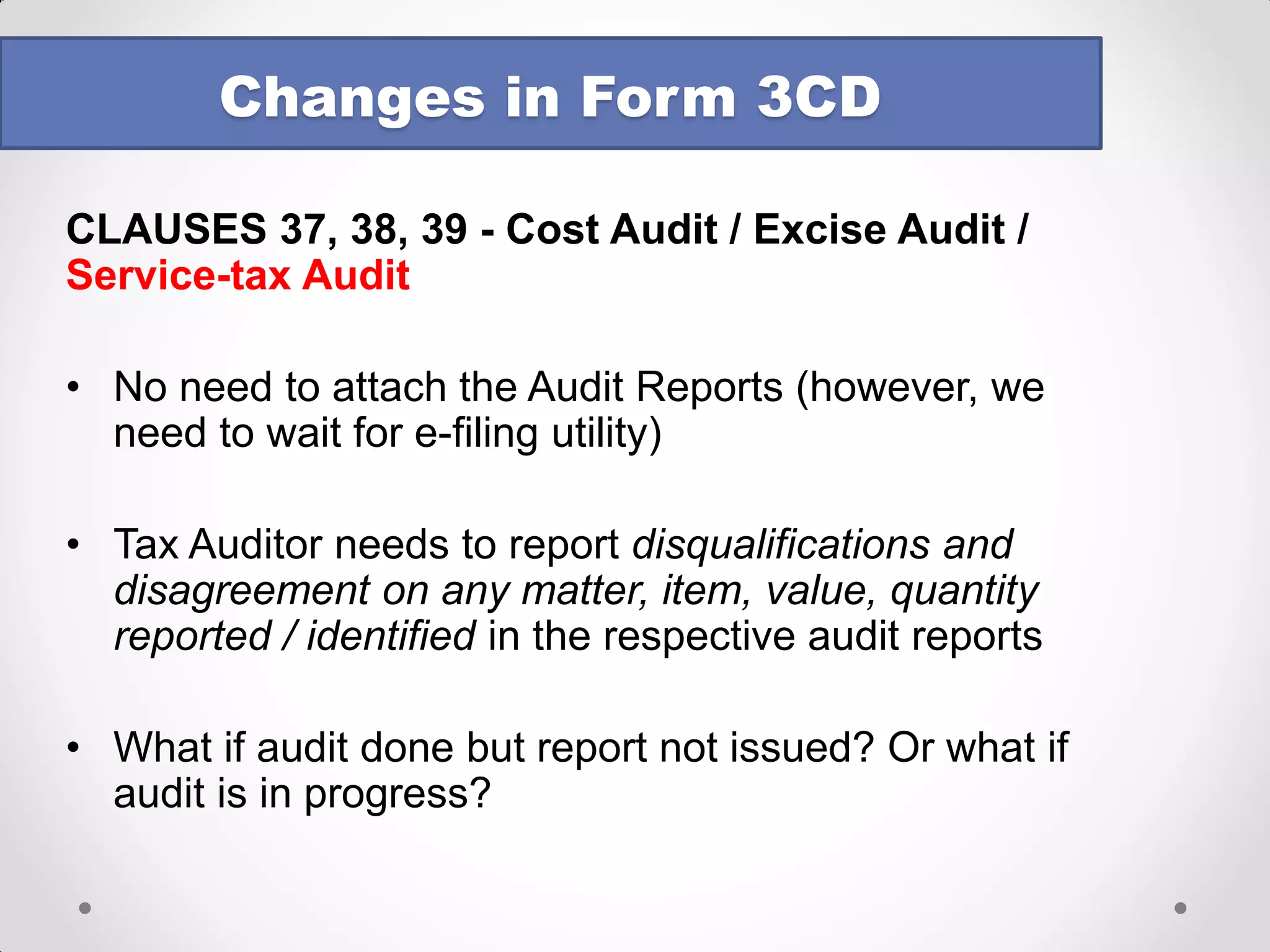 CLAUSE NO. 33 – Deductions Admissible 
•Deductions admissible under following Chapters to be reported: 
oChapter VI-A 
oChapter III (Section 10A, 10AA) (newly included) 
•To verify whether conditions in the Act / Rules or any other Guidelines, Circular etc fulfilled 
•No space provided for auditor to report the assumptions, case laws etc. 
•“admissible” was there earlier also but now, for 10A/10AA it will pose problems 
•Tax audit and computation of income have now become cross linked – which comes first ? 
Changes in Form 3CD  