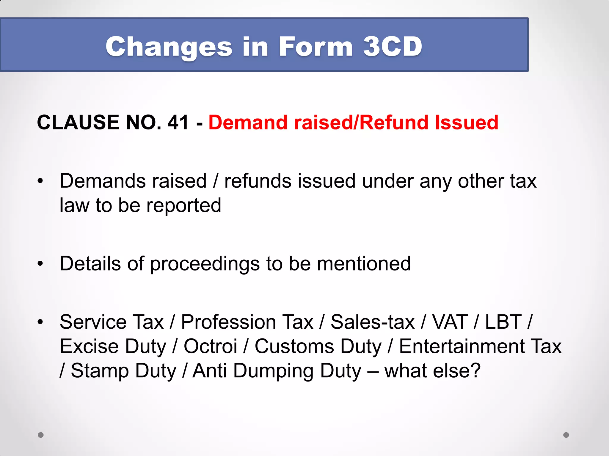 CLAUSE NO. 34(a) - TDS and TCS 
TCS reporting incorporated along with TDS in foll format 
Changes in Form 3CD 
TAN 
Section 
Nature of payment 
Total amount of payment or receipt of the nature specified in column (3) 
Total amount on which tax was required to be deducted 
Or collected out of (4) 
Total amount on which tax was deducted or collected at specified rate out of (5) 
Amount of tax deducted or collected out of (6) 
Total amount on which tax was deducted or collected at less than specified rate out of (7) 
Amount of tax deducted or collected on (8) 
Amount of tax deducted or collected not deposited to the credit of the Central Government out of (6) and (8) 
1 
2 
3 
4 
5 
6 
7 
8 
9 
10 
Note: The above format is being used by TDS officers for collecting information either during a scrutiny or for S. 197 purposes 
The entire data dump of TDS to be uploaded? No import facility!  