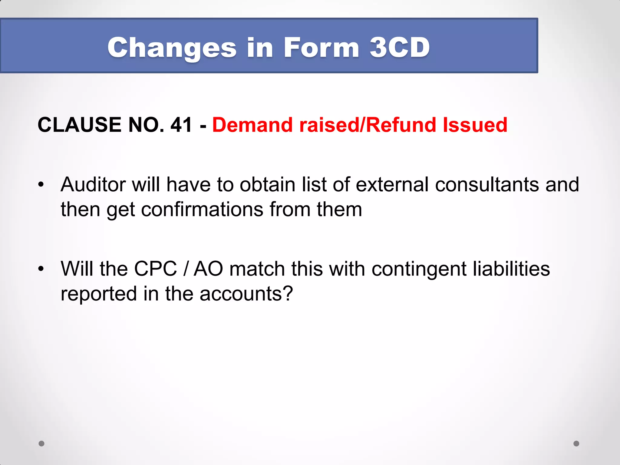 CLAUSE NO. 34(a) - TDS and TCS 
Example : 
Let us consider that the amount of Legal and Professional fees debited to the P&L is Rs 2,00,000. 
Column 1 : TAN under which tax is deducted 
Column 2 : Section = 194J 
Column 3 : Legal and Professional fees 
Column 4 : Rs 2,00,000 (Should accrual be considered? – Yes) 
Column 5 : If Rs 2,00,000 contains payment to X and Y of Rs. 9,000 each, amount on which tax was required to be deducted = Rs 1,82,000 
Column 6 : Out of Rs 1,82,000, Rs 1,00,000 is paid to Z & Co which has provided a lower deduction certificate/default done by assessee on Rs 1,00,000 – Report Rs 82,000 in Column 6 
Changes in Form 3CD  