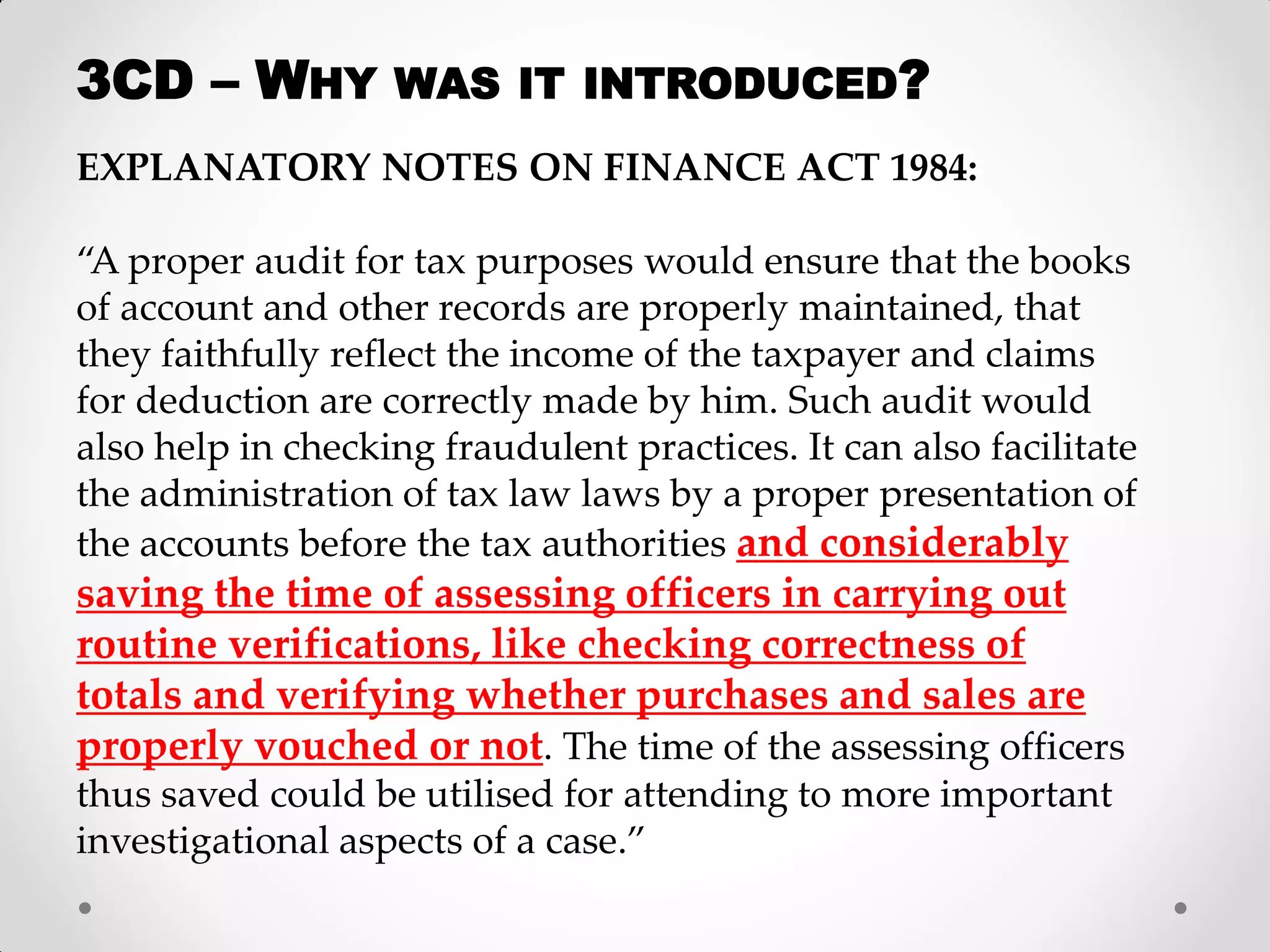 EXPLANATORY NOTES ON FINANCE ACT 1984: 
“A proper audit for tax purposes would ensure that the books of account and other records are properly maintained, that they faithfully reflect the income of the taxpayer and claims for deduction are correctly made by him. Such audit would also help in checking fraudulent practices. It can also facilitate the administration of tax law laws by a proper presentation of the accounts before the tax authorities and considerably saving the time of assessing officers in carrying out routine verifications, like checking correctness of totals and verifying whether purchases and sales are properly vouched or not. The time of the assessing officers thus saved could be utilised for attending to more important investigational aspects of a case.” 
3CD – WHY WAS IT INTRODUCED?  