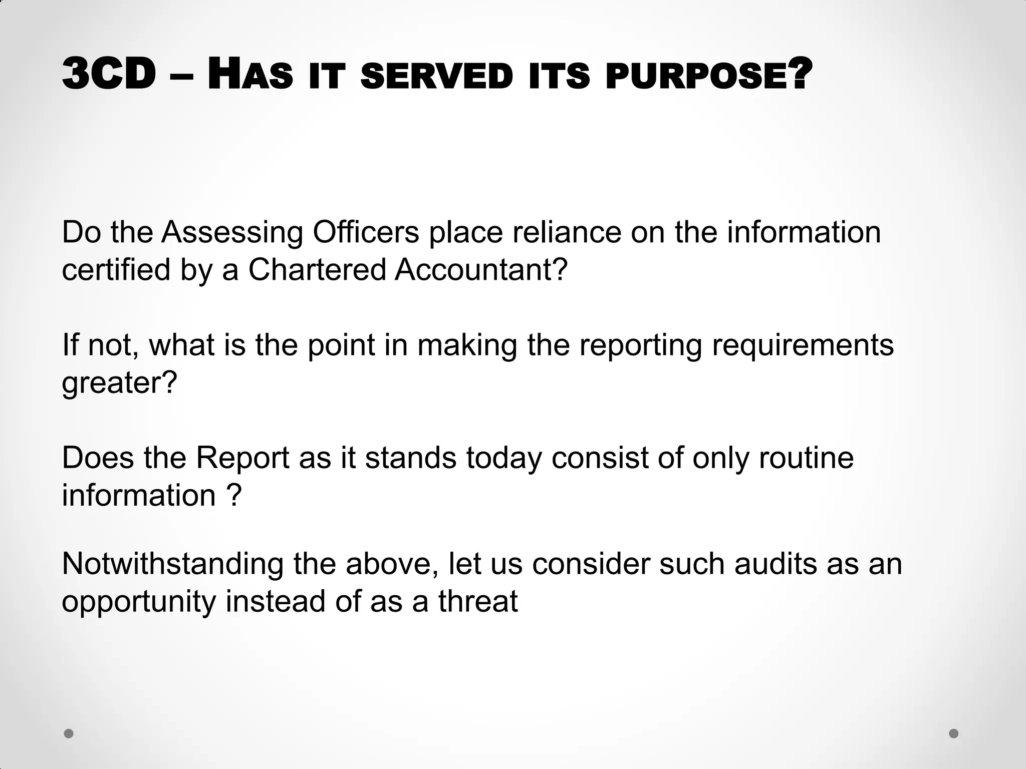 Do the Assessing Officers place reliance on the information certified by a Chartered Accountant? 
If not, what is the point in making the reporting requirements greater? 
Does the Report as it stands today consist of only routine information ? 
Notwithstanding the above, let us consider such audits as an opportunity instead of as a threat 
3CD – HAS IT SERVED ITS PURPOSE?  