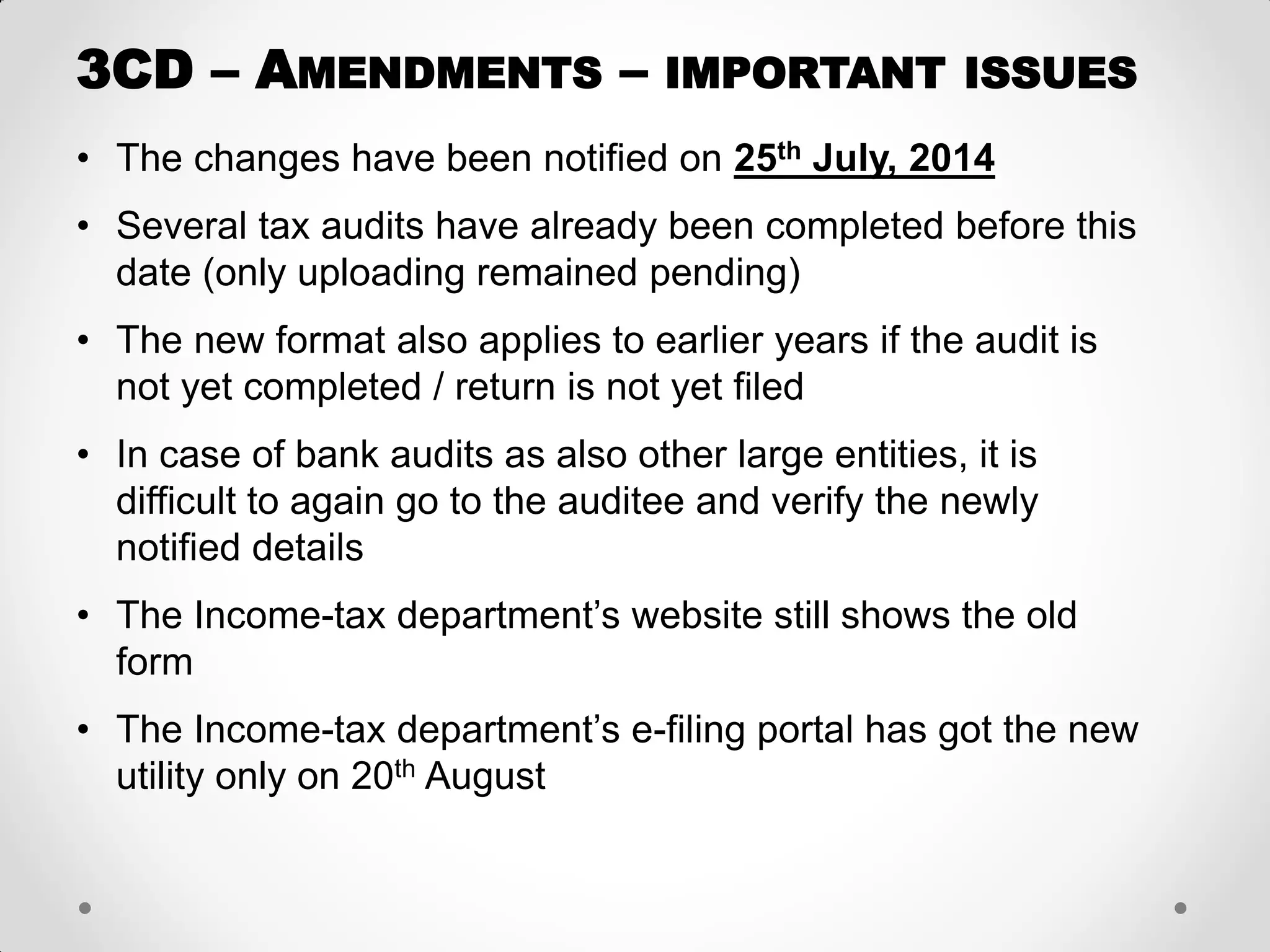 •The changes have been notified on 25th July, 2014 
•Several tax audits have already been completed before this date (only uploading remained pending) 
•The new format also applies to earlier years if the audit is not yet completed / return is not yet filed 
•In case of bank audits as also other large entities, it is difficult to again go to the auditee and verify the newly notified details 
•The Income-tax department’s website still shows the old form 
•The Income-tax department’s e-filing portal has got the new utility only on 20th August 
3CD – AMENDMENTS – IMPORTANT ISSUES  