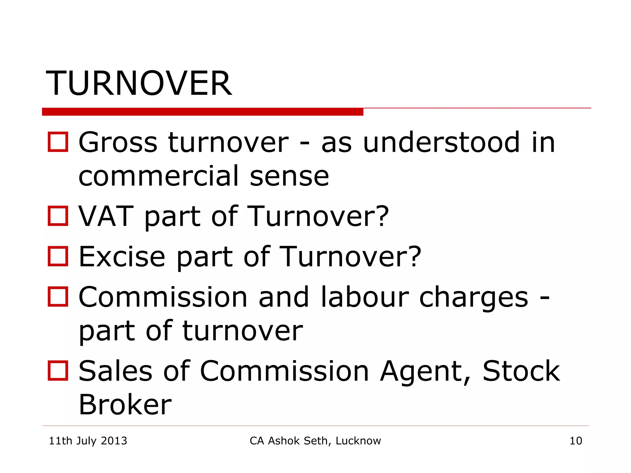 TURNOVER
 Gross turnover - as understood in
commercial sense
 VAT part of Turnover?
 Excise part of Turnover?
 Commission and labour charges -
part of turnover
 Sales of Commission Agent, Stock
Broker
11th July 2013 CA Ashok Seth, Lucknow 10
 