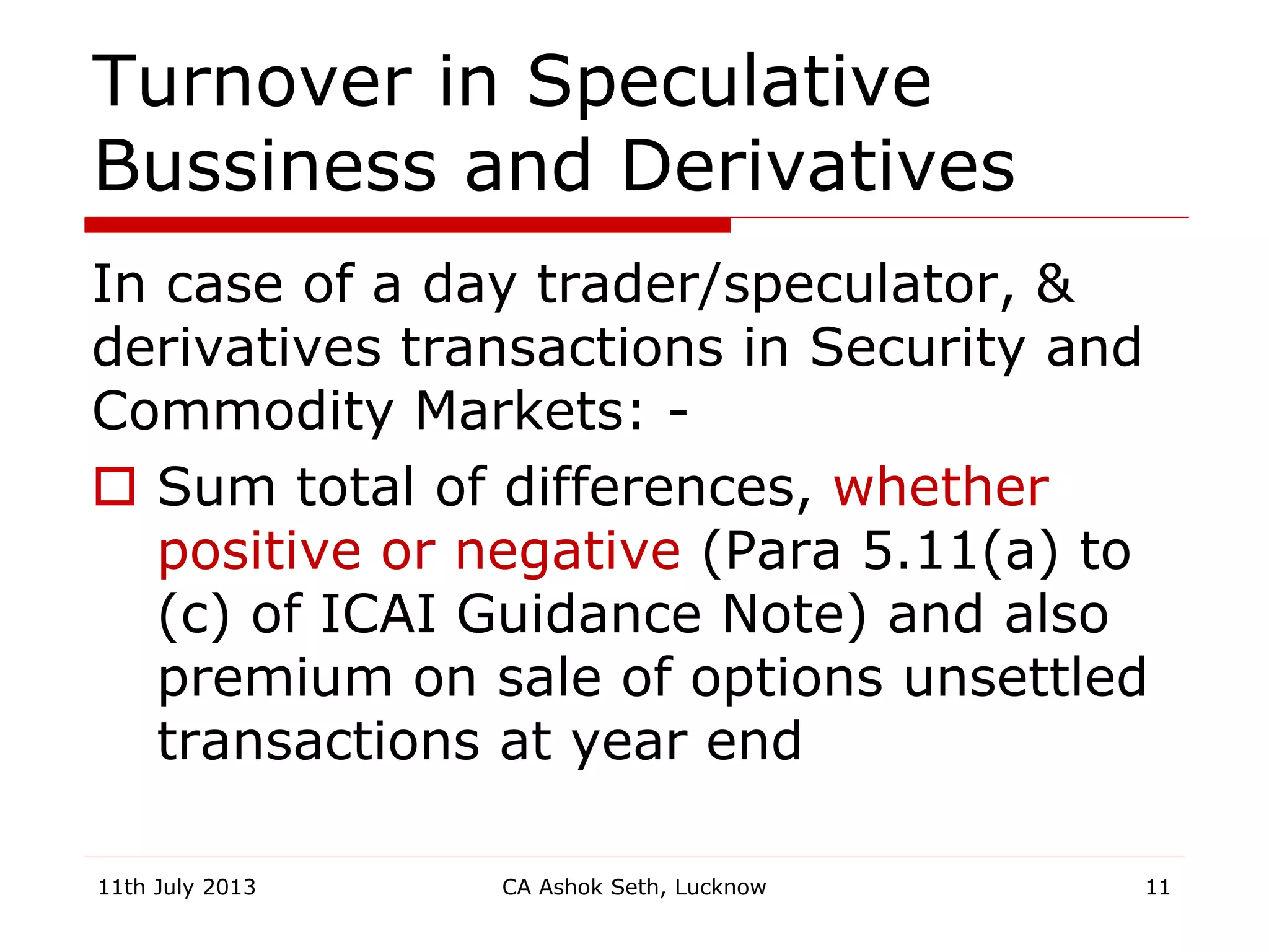 Turnover in Speculative
Bussiness and Derivatives
In case of a day trader/speculator, &
derivatives transactions in Security and
Commodity Markets: -
 Sum total of differences, whether
positive or negative (Para 5.11(a) to
(c) of ICAI Guidance Note) and also
premium on sale of options unsettled
transactions at year end
11th July 2013 CA Ashok Seth, Lucknow 11
 