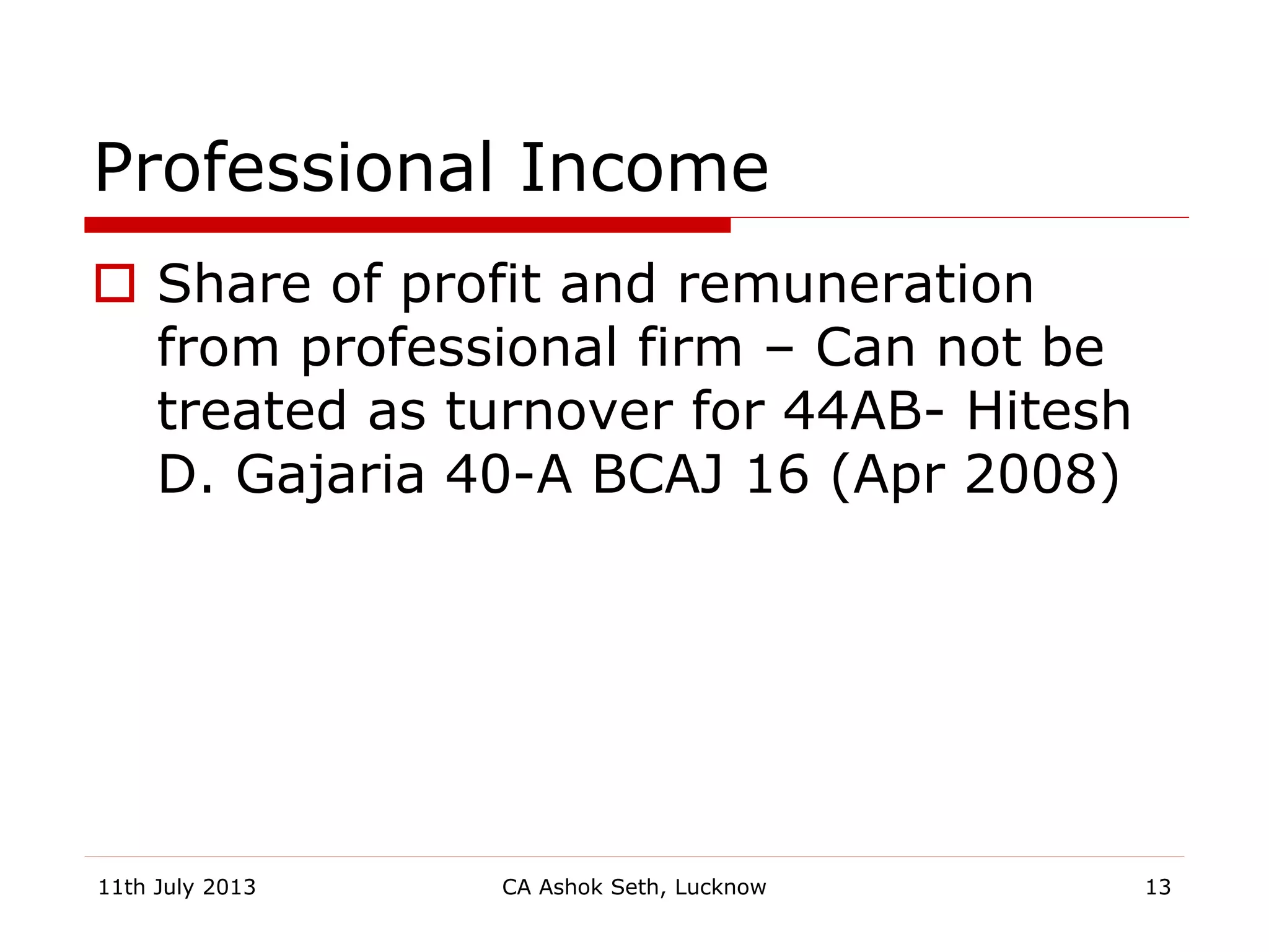 Professional Income
 Share of profit and remuneration
from professional firm – Can not be
treated as turnover for 44AB- Hitesh
D. Gajaria 40-A BCAJ 16 (Apr 2008)
11th July 2013 CA Ashok Seth, Lucknow 13
 
