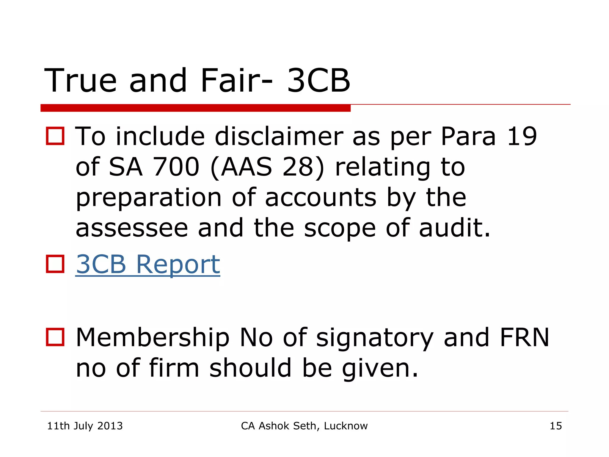 True and Fair- 3CB
 To include disclaimer as per Para 19
of SA 700 (AAS 28) relating to
preparation of accounts by the
assessee and the scope of audit.
 3CB Report
 Membership No of signatory and FRN
no of firm should be given.
11th July 2013 CA Ashok Seth, Lucknow 15
 