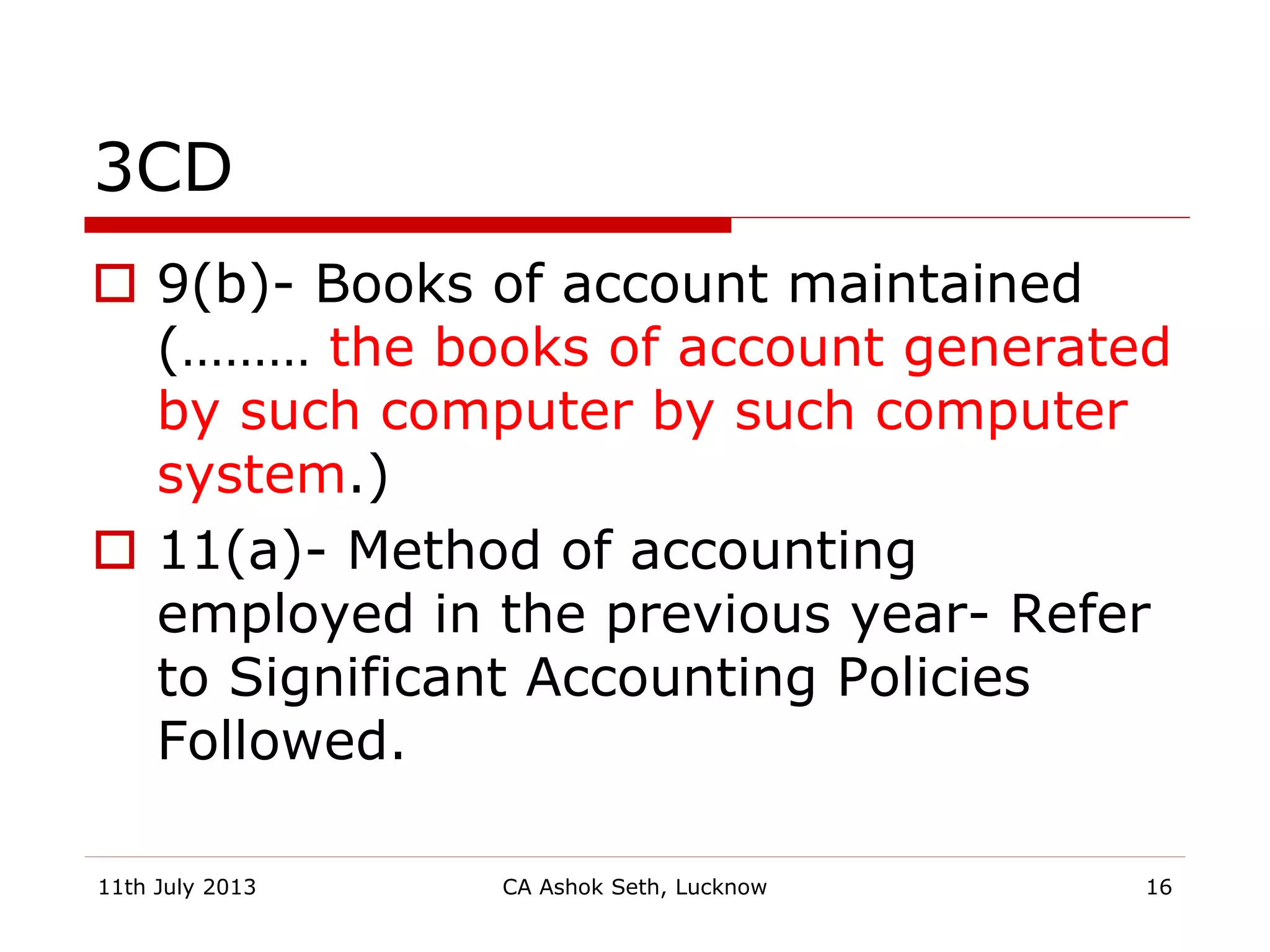3CD
 9(b)- Books of account maintained
(……… the books of account generated
by such computer by such computer
system.)
 11(a)- Method of accounting
employed in the previous year- Refer
to Significant Accounting Policies
Followed.
11th July 2013 CA Ashok Seth, Lucknow 16
 