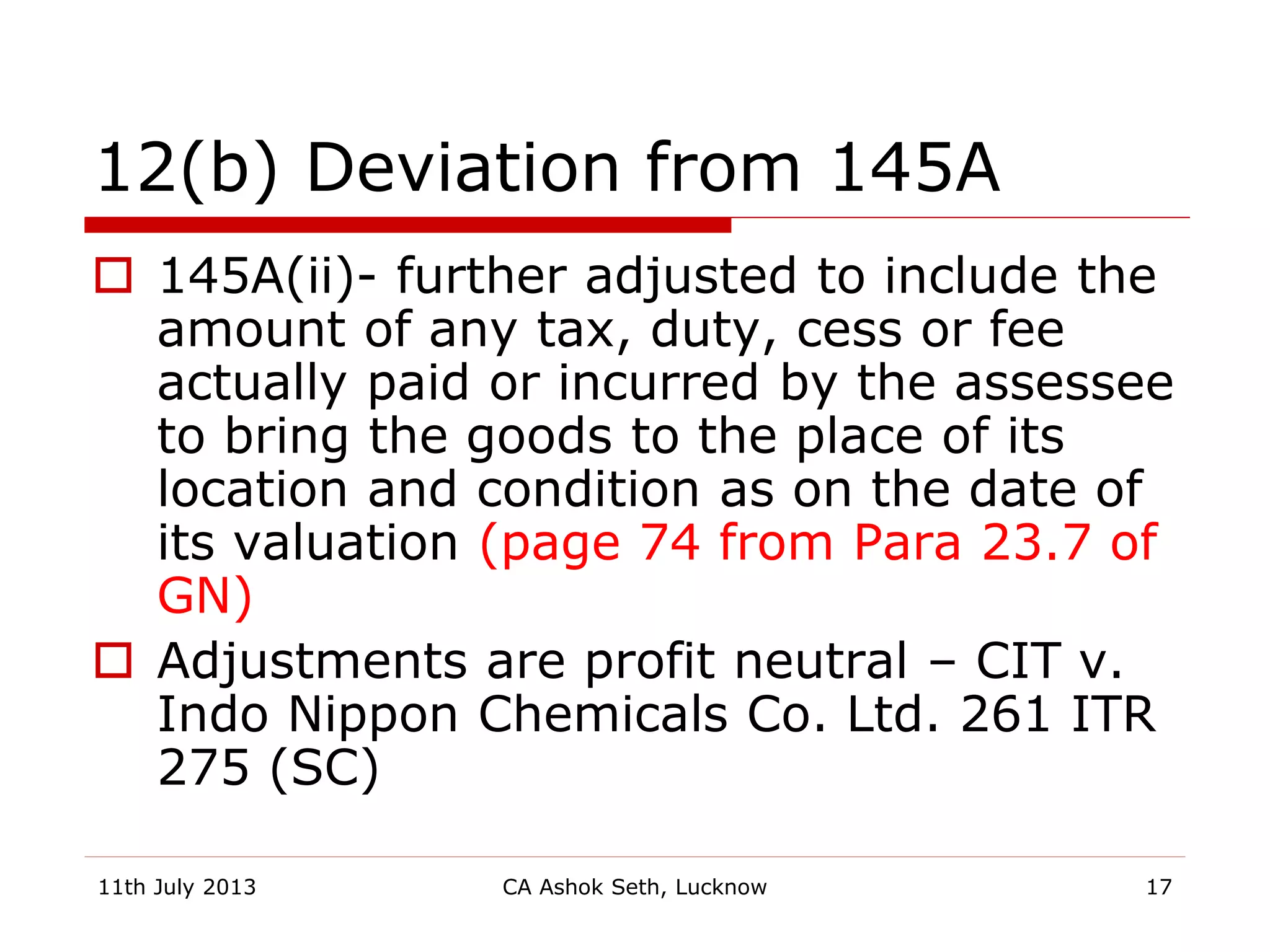 12(b) Deviation from 145A
 145A(ii)- further adjusted to include the
amount of any tax, duty, cess or fee
actually paid or incurred by the assessee
to bring the goods to the place of its
location and condition as on the date of
its valuation (page 74 from Para 23.7 of
GN)
 Adjustments are profit neutral – CIT v.
Indo Nippon Chemicals Co. Ltd. 261 ITR
275 (SC)
11th July 2013 CA Ashok Seth, Lucknow 17
 