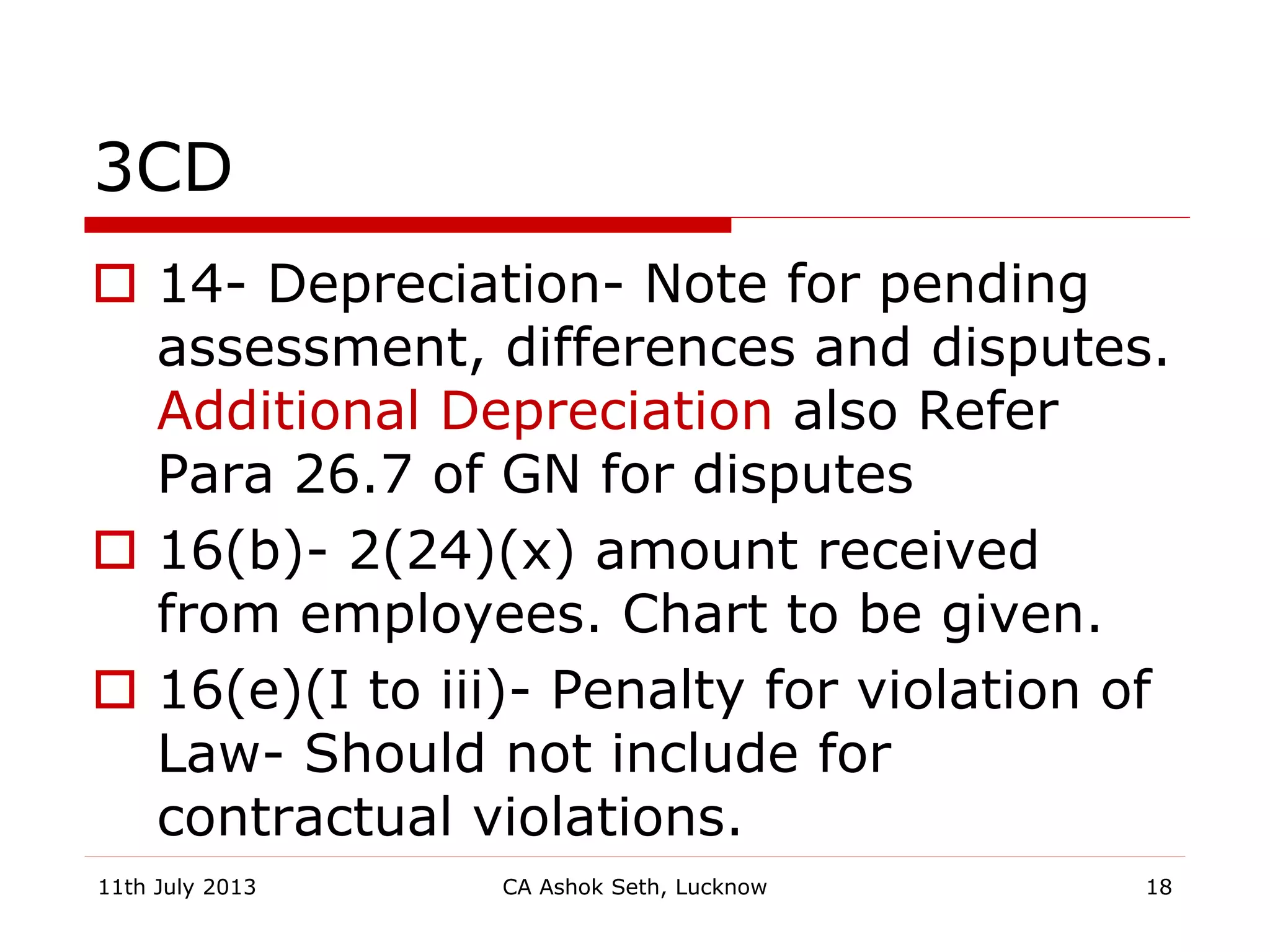 3CD
 14- Depreciation- Note for pending
assessment, differences and disputes.
Additional Depreciation also Refer
Para 26.7 of GN for disputes
 16(b)- 2(24)(x) amount received
from employees. Chart to be given.
 16(e)(I to iii)- Penalty for violation of
Law- Should not include for
contractual violations.
11th July 2013 CA Ashok Seth, Lucknow 18
 