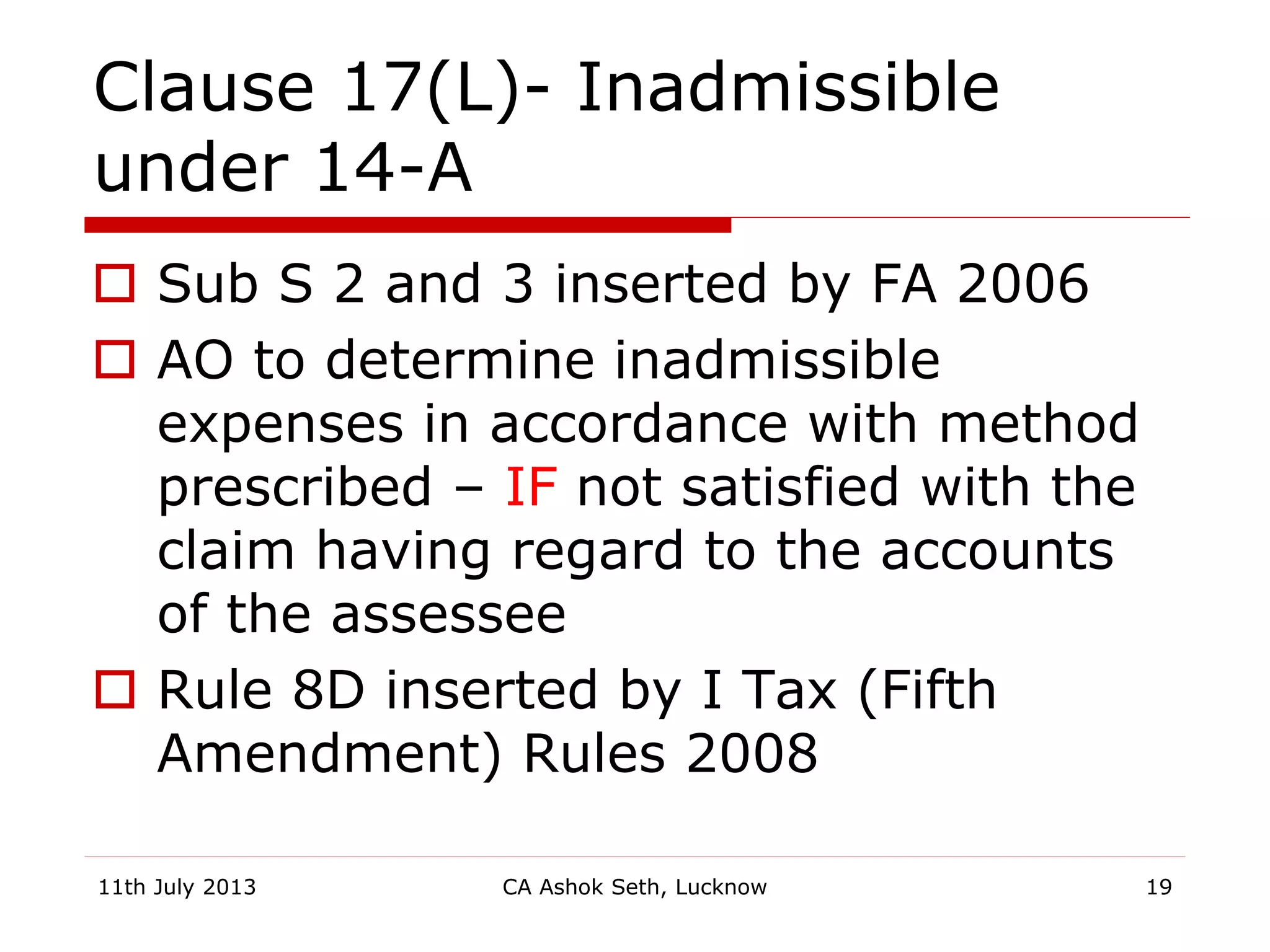 Clause 17(L)- Inadmissible
under 14-A
 Sub S 2 and 3 inserted by FA 2006
 AO to determine inadmissible
expenses in accordance with method
prescribed – IF not satisfied with the
claim having regard to the accounts
of the assessee
 Rule 8D inserted by I Tax (Fifth
Amendment) Rules 2008
11th July 2013 CA Ashok Seth, Lucknow 19
 