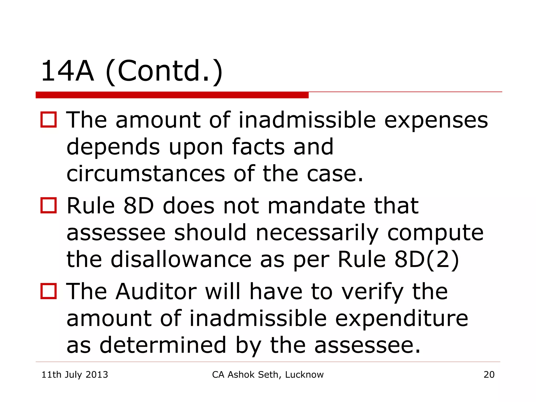 14A (Contd.)
 The amount of inadmissible expenses
depends upon facts and
circumstances of the case.
 Rule 8D does not mandate that
assessee should necessarily compute
the disallowance as per Rule 8D(2)
 The Auditor will have to verify the
amount of inadmissible expenditure
as determined by the assessee.
11th July 2013 CA Ashok Seth, Lucknow 20
 