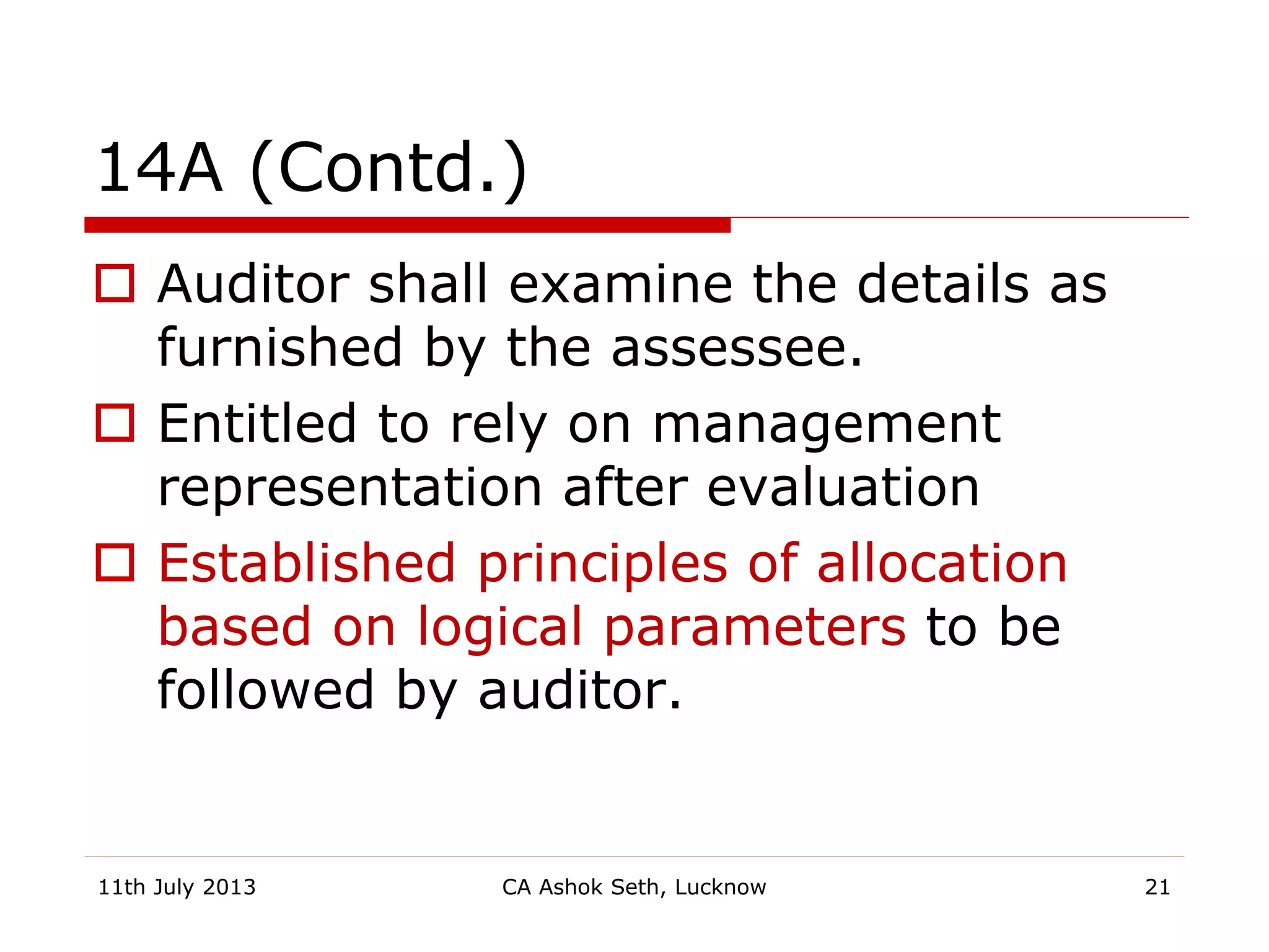 14A (Contd.)
 Auditor shall examine the details as
furnished by the assessee.
 Entitled to rely on management
representation after evaluation
 Established principles of allocation
based on logical parameters to be
followed by auditor.
11th July 2013 CA Ashok Seth, Lucknow 21
 